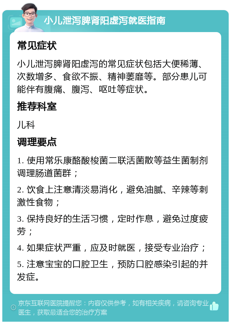 小儿泄泻脾肾阳虚泻就医指南 常见症状 小儿泄泻脾肾阳虚泻的常见症状包括大便稀薄、次数增多、食欲不振、精神萎靡等。部分患儿可能伴有腹痛、腹泻、呕吐等症状。 推荐科室 儿科 调理要点 1. 使用常乐康酪酸梭菌二联活菌散等益生菌制剂调理肠道菌群； 2. 饮食上注意清淡易消化，避免油腻、辛辣等刺激性食物； 3. 保持良好的生活习惯，定时作息，避免过度疲劳； 4. 如果症状严重，应及时就医，接受专业治疗； 5. 注意宝宝的口腔卫生，预防口腔感染引起的并发症。