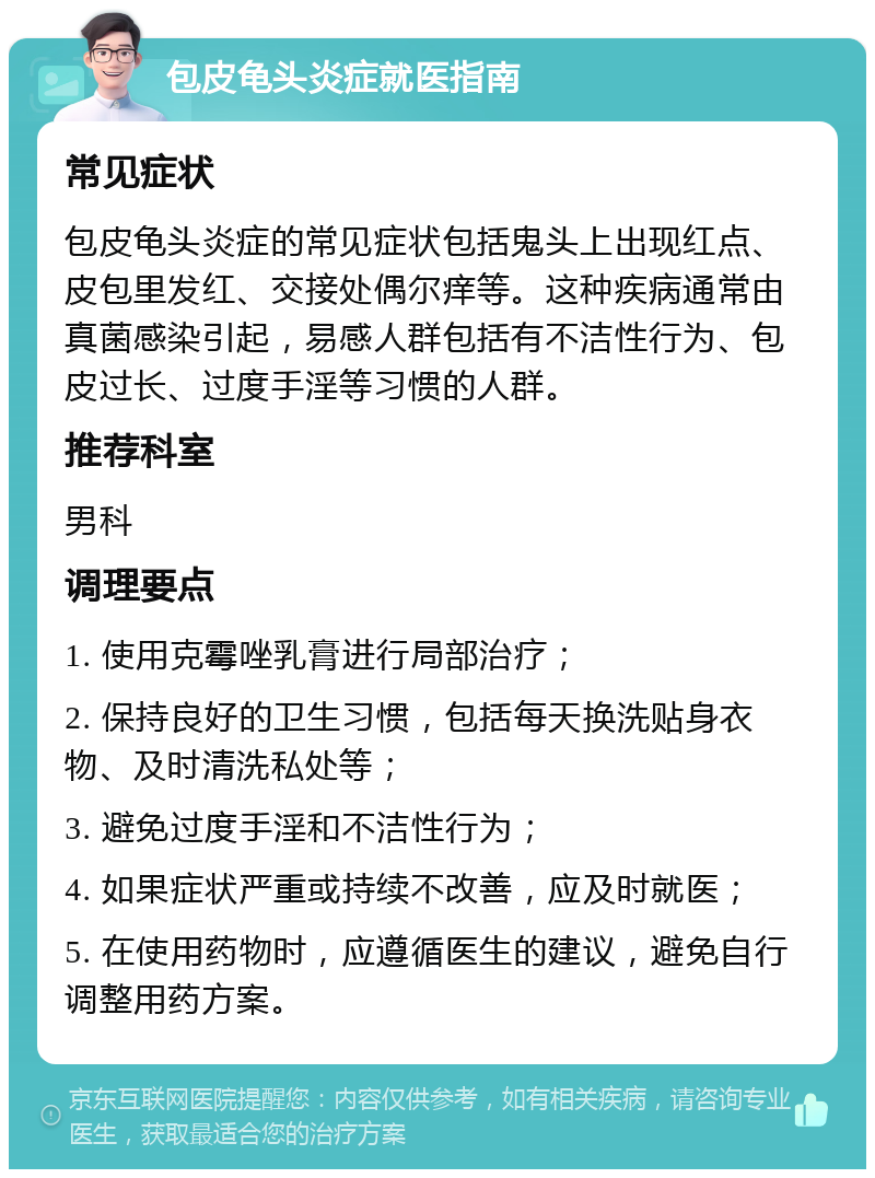 包皮龟头炎症就医指南 常见症状 包皮龟头炎症的常见症状包括鬼头上出现红点、皮包里发红、交接处偶尔痒等。这种疾病通常由真菌感染引起，易感人群包括有不洁性行为、包皮过长、过度手淫等习惯的人群。 推荐科室 男科 调理要点 1. 使用克霉唑乳膏进行局部治疗； 2. 保持良好的卫生习惯，包括每天换洗贴身衣物、及时清洗私处等； 3. 避免过度手淫和不洁性行为； 4. 如果症状严重或持续不改善，应及时就医； 5. 在使用药物时，应遵循医生的建议，避免自行调整用药方案。