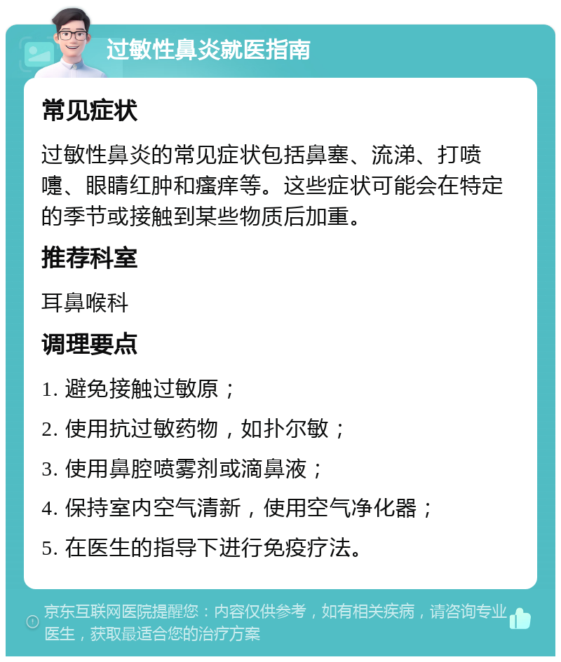 过敏性鼻炎就医指南 常见症状 过敏性鼻炎的常见症状包括鼻塞、流涕、打喷嚏、眼睛红肿和瘙痒等。这些症状可能会在特定的季节或接触到某些物质后加重。 推荐科室 耳鼻喉科 调理要点 1. 避免接触过敏原； 2. 使用抗过敏药物，如扑尔敏； 3. 使用鼻腔喷雾剂或滴鼻液； 4. 保持室内空气清新，使用空气净化器； 5. 在医生的指导下进行免疫疗法。