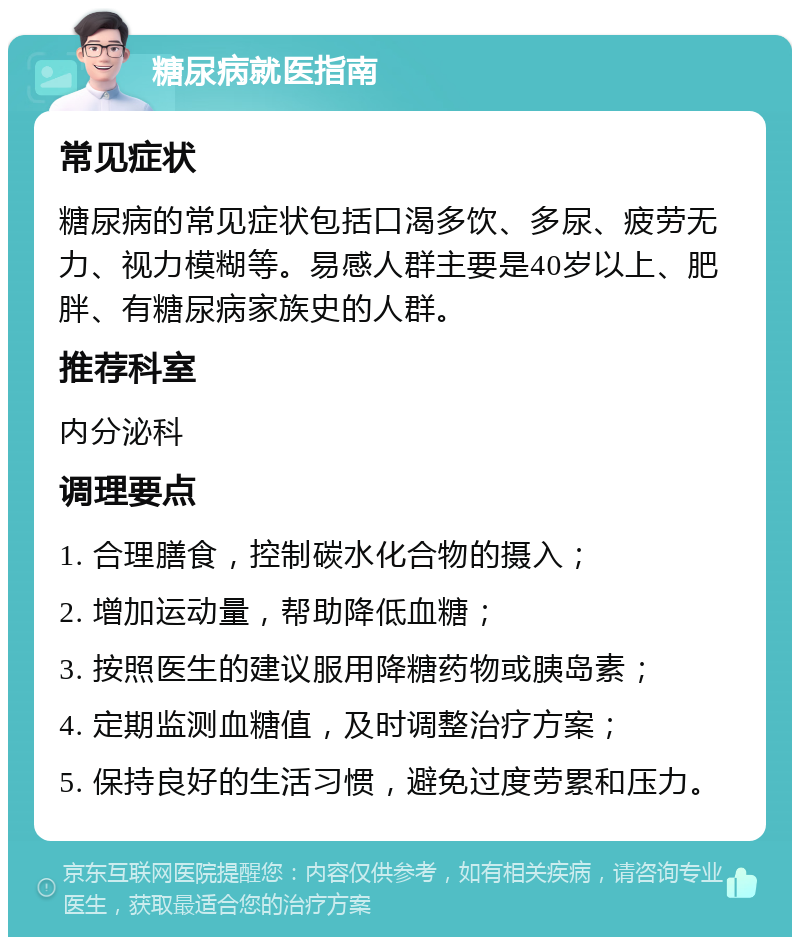 糖尿病就医指南 常见症状 糖尿病的常见症状包括口渴多饮、多尿、疲劳无力、视力模糊等。易感人群主要是40岁以上、肥胖、有糖尿病家族史的人群。 推荐科室 内分泌科 调理要点 1. 合理膳食，控制碳水化合物的摄入； 2. 增加运动量，帮助降低血糖； 3. 按照医生的建议服用降糖药物或胰岛素； 4. 定期监测血糖值，及时调整治疗方案； 5. 保持良好的生活习惯，避免过度劳累和压力。