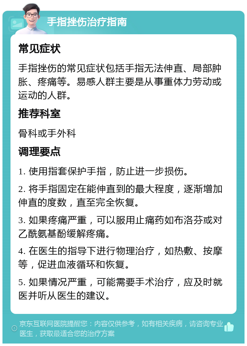 手指挫伤治疗指南 常见症状 手指挫伤的常见症状包括手指无法伸直、局部肿胀、疼痛等。易感人群主要是从事重体力劳动或运动的人群。 推荐科室 骨科或手外科 调理要点 1. 使用指套保护手指，防止进一步损伤。 2. 将手指固定在能伸直到的最大程度，逐渐增加伸直的度数，直至完全恢复。 3. 如果疼痛严重，可以服用止痛药如布洛芬或对乙酰氨基酚缓解疼痛。 4. 在医生的指导下进行物理治疗，如热敷、按摩等，促进血液循环和恢复。 5. 如果情况严重，可能需要手术治疗，应及时就医并听从医生的建议。