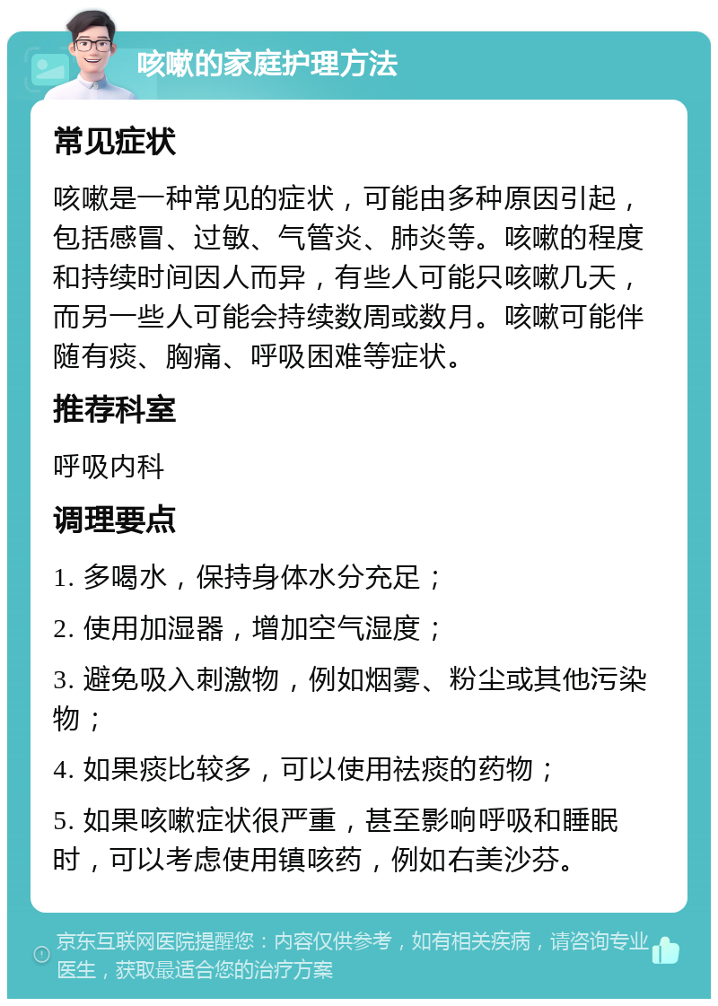 咳嗽的家庭护理方法 常见症状 咳嗽是一种常见的症状，可能由多种原因引起，包括感冒、过敏、气管炎、肺炎等。咳嗽的程度和持续时间因人而异，有些人可能只咳嗽几天，而另一些人可能会持续数周或数月。咳嗽可能伴随有痰、胸痛、呼吸困难等症状。 推荐科室 呼吸内科 调理要点 1. 多喝水，保持身体水分充足； 2. 使用加湿器，增加空气湿度； 3. 避免吸入刺激物，例如烟雾、粉尘或其他污染物； 4. 如果痰比较多，可以使用祛痰的药物； 5. 如果咳嗽症状很严重，甚至影响呼吸和睡眠时，可以考虑使用镇咳药，例如右美沙芬。