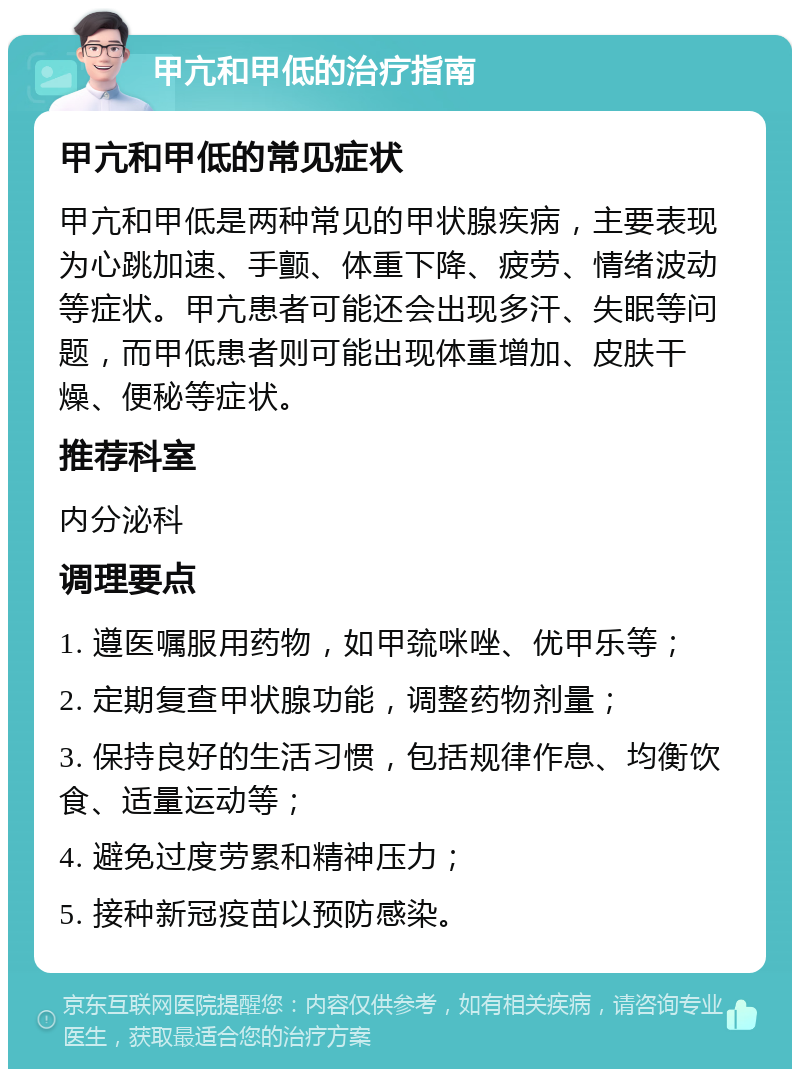 甲亢和甲低的治疗指南 甲亢和甲低的常见症状 甲亢和甲低是两种常见的甲状腺疾病，主要表现为心跳加速、手颤、体重下降、疲劳、情绪波动等症状。甲亢患者可能还会出现多汗、失眠等问题，而甲低患者则可能出现体重增加、皮肤干燥、便秘等症状。 推荐科室 内分泌科 调理要点 1. 遵医嘱服用药物，如甲巯咪唑、优甲乐等； 2. 定期复查甲状腺功能，调整药物剂量； 3. 保持良好的生活习惯，包括规律作息、均衡饮食、适量运动等； 4. 避免过度劳累和精神压力； 5. 接种新冠疫苗以预防感染。