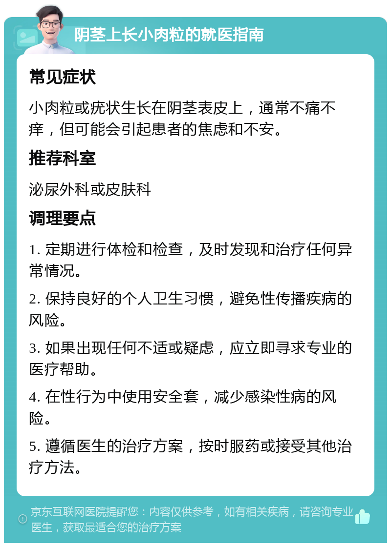 阴茎上长小肉粒的就医指南 常见症状 小肉粒或疣状生长在阴茎表皮上，通常不痛不痒，但可能会引起患者的焦虑和不安。 推荐科室 泌尿外科或皮肤科 调理要点 1. 定期进行体检和检查，及时发现和治疗任何异常情况。 2. 保持良好的个人卫生习惯，避免性传播疾病的风险。 3. 如果出现任何不适或疑虑，应立即寻求专业的医疗帮助。 4. 在性行为中使用安全套，减少感染性病的风险。 5. 遵循医生的治疗方案，按时服药或接受其他治疗方法。