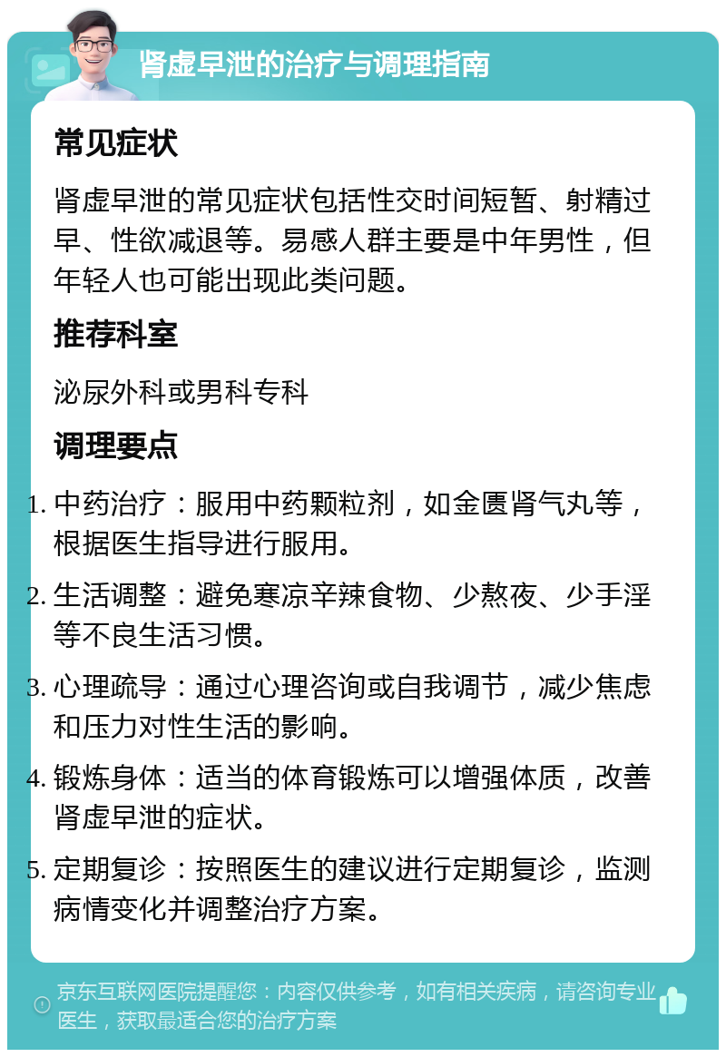 肾虚早泄的治疗与调理指南 常见症状 肾虚早泄的常见症状包括性交时间短暂、射精过早、性欲减退等。易感人群主要是中年男性，但年轻人也可能出现此类问题。 推荐科室 泌尿外科或男科专科 调理要点 中药治疗：服用中药颗粒剂，如金匮肾气丸等，根据医生指导进行服用。 生活调整：避免寒凉辛辣食物、少熬夜、少手淫等不良生活习惯。 心理疏导：通过心理咨询或自我调节，减少焦虑和压力对性生活的影响。 锻炼身体：适当的体育锻炼可以增强体质，改善肾虚早泄的症状。 定期复诊：按照医生的建议进行定期复诊，监测病情变化并调整治疗方案。