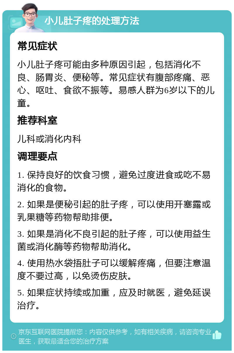 小儿肚子疼的处理方法 常见症状 小儿肚子疼可能由多种原因引起，包括消化不良、肠胃炎、便秘等。常见症状有腹部疼痛、恶心、呕吐、食欲不振等。易感人群为6岁以下的儿童。 推荐科室 儿科或消化内科 调理要点 1. 保持良好的饮食习惯，避免过度进食或吃不易消化的食物。 2. 如果是便秘引起的肚子疼，可以使用开塞露或乳果糖等药物帮助排便。 3. 如果是消化不良引起的肚子疼，可以使用益生菌或消化酶等药物帮助消化。 4. 使用热水袋捂肚子可以缓解疼痛，但要注意温度不要过高，以免烫伤皮肤。 5. 如果症状持续或加重，应及时就医，避免延误治疗。