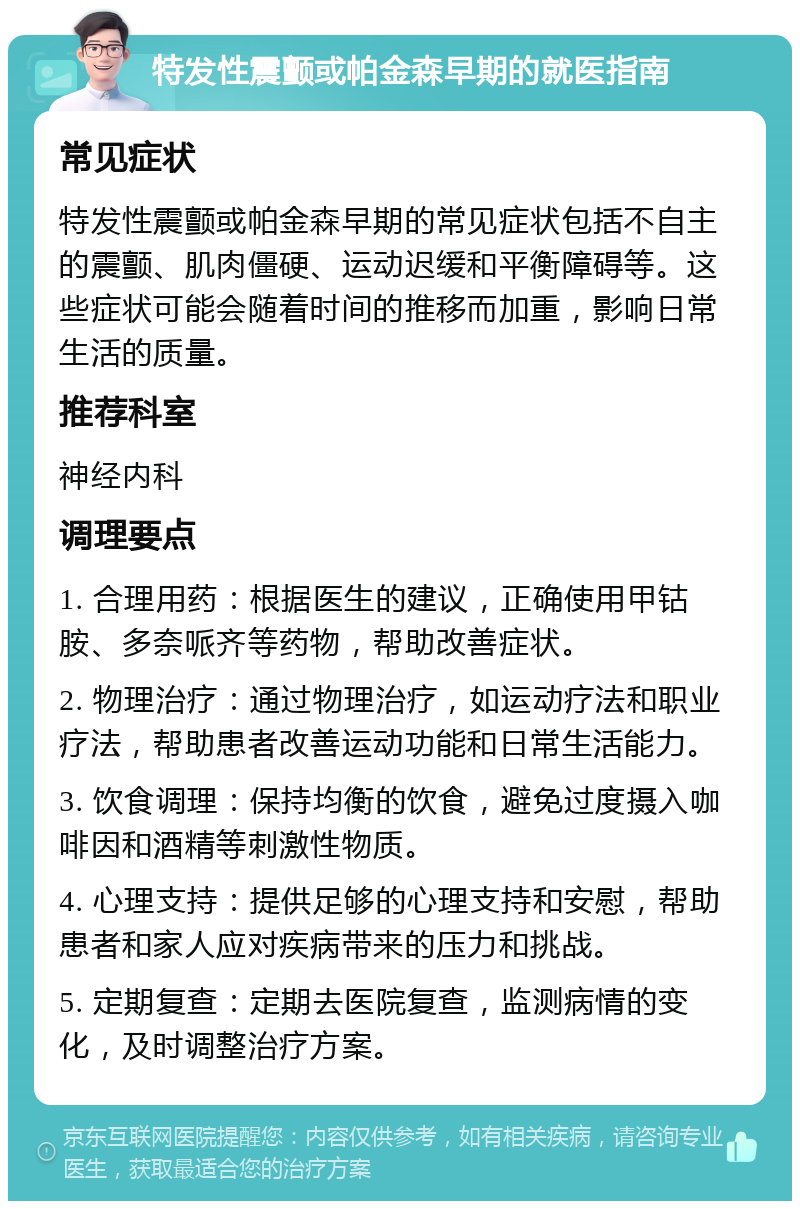 特发性震颤或帕金森早期的就医指南 常见症状 特发性震颤或帕金森早期的常见症状包括不自主的震颤、肌肉僵硬、运动迟缓和平衡障碍等。这些症状可能会随着时间的推移而加重，影响日常生活的质量。 推荐科室 神经内科 调理要点 1. 合理用药：根据医生的建议，正确使用甲钴胺、多奈哌齐等药物，帮助改善症状。 2. 物理治疗：通过物理治疗，如运动疗法和职业疗法，帮助患者改善运动功能和日常生活能力。 3. 饮食调理：保持均衡的饮食，避免过度摄入咖啡因和酒精等刺激性物质。 4. 心理支持：提供足够的心理支持和安慰，帮助患者和家人应对疾病带来的压力和挑战。 5. 定期复查：定期去医院复查，监测病情的变化，及时调整治疗方案。