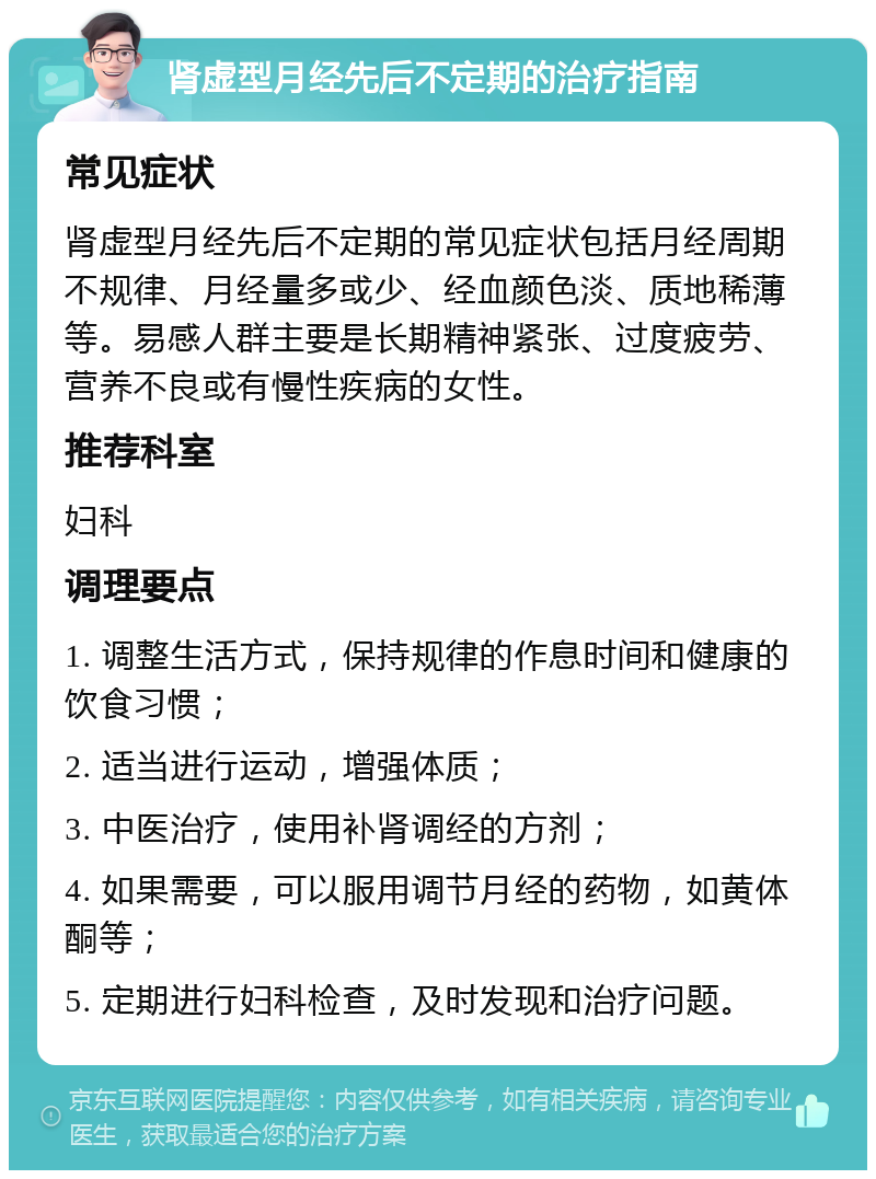 肾虚型月经先后不定期的治疗指南 常见症状 肾虚型月经先后不定期的常见症状包括月经周期不规律、月经量多或少、经血颜色淡、质地稀薄等。易感人群主要是长期精神紧张、过度疲劳、营养不良或有慢性疾病的女性。 推荐科室 妇科 调理要点 1. 调整生活方式，保持规律的作息时间和健康的饮食习惯； 2. 适当进行运动，增强体质； 3. 中医治疗，使用补肾调经的方剂； 4. 如果需要，可以服用调节月经的药物，如黄体酮等； 5. 定期进行妇科检查，及时发现和治疗问题。