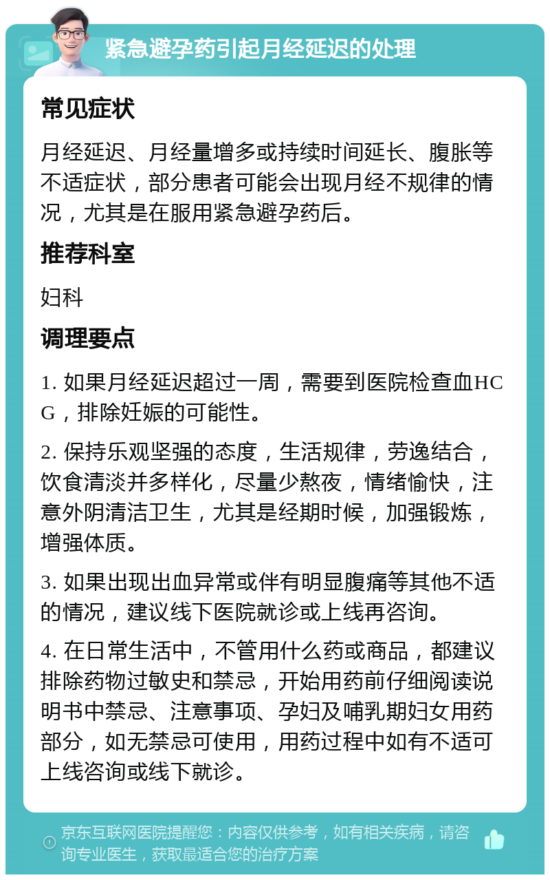 紧急避孕药引起月经延迟的处理 常见症状 月经延迟、月经量增多或持续时间延长、腹胀等不适症状，部分患者可能会出现月经不规律的情况，尤其是在服用紧急避孕药后。 推荐科室 妇科 调理要点 1. 如果月经延迟超过一周，需要到医院检查血HCG，排除妊娠的可能性。 2. 保持乐观坚强的态度，生活规律，劳逸结合，饮食清淡并多样化，尽量少熬夜，情绪愉快，注意外阴清洁卫生，尤其是经期时候，加强锻炼，增强体质。 3. 如果出现出血异常或伴有明显腹痛等其他不适的情况，建议线下医院就诊或上线再咨询。 4. 在日常生活中，不管用什么药或商品，都建议排除药物过敏史和禁忌，开始用药前仔细阅读说明书中禁忌、注意事项、孕妇及哺乳期妇女用药部分，如无禁忌可使用，用药过程中如有不适可上线咨询或线下就诊。