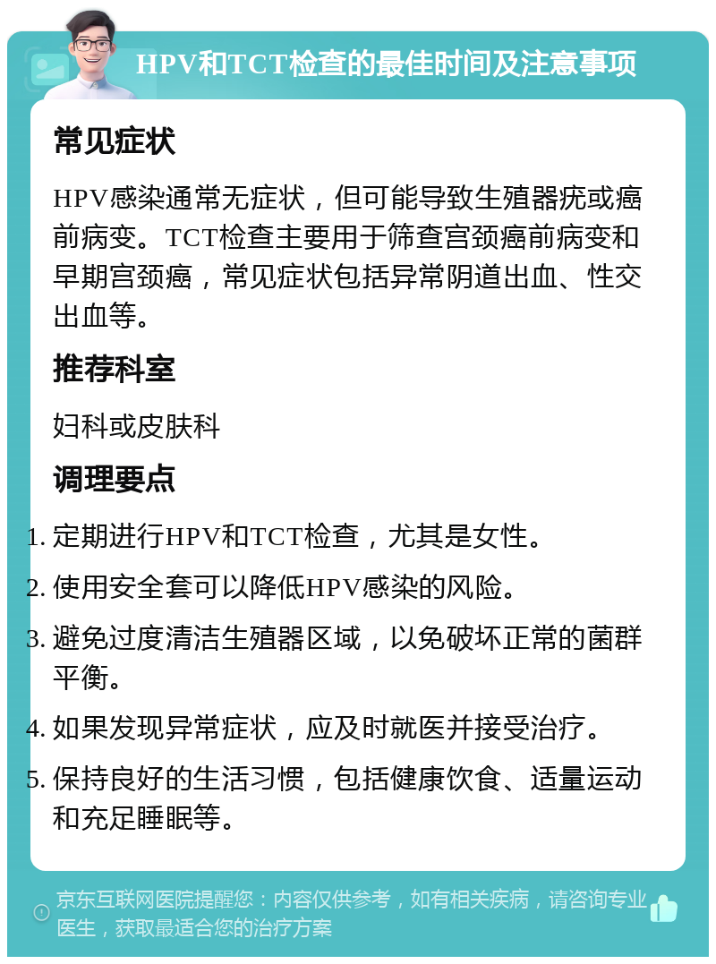 HPV和TCT检查的最佳时间及注意事项 常见症状 HPV感染通常无症状，但可能导致生殖器疣或癌前病变。TCT检查主要用于筛查宫颈癌前病变和早期宫颈癌，常见症状包括异常阴道出血、性交出血等。 推荐科室 妇科或皮肤科 调理要点 定期进行HPV和TCT检查，尤其是女性。 使用安全套可以降低HPV感染的风险。 避免过度清洁生殖器区域，以免破坏正常的菌群平衡。 如果发现异常症状，应及时就医并接受治疗。 保持良好的生活习惯，包括健康饮食、适量运动和充足睡眠等。