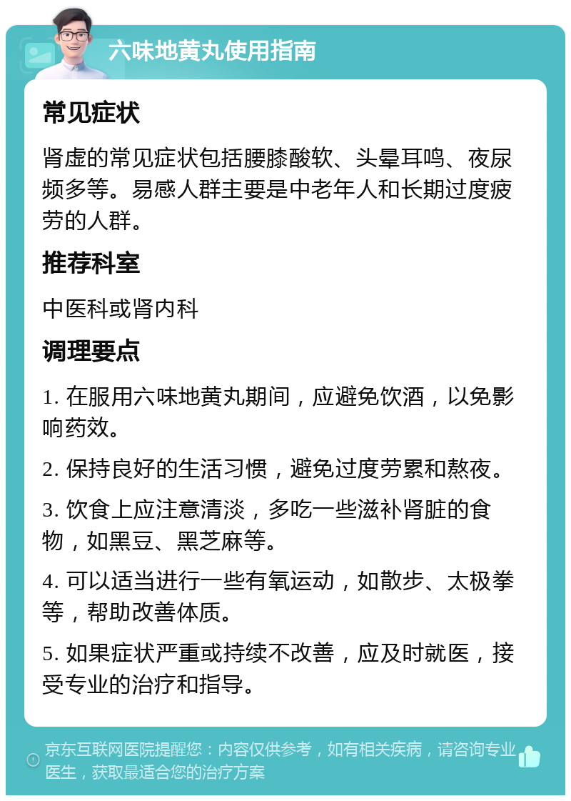 六味地黄丸使用指南 常见症状 肾虚的常见症状包括腰膝酸软、头晕耳鸣、夜尿频多等。易感人群主要是中老年人和长期过度疲劳的人群。 推荐科室 中医科或肾内科 调理要点 1. 在服用六味地黄丸期间，应避免饮酒，以免影响药效。 2. 保持良好的生活习惯，避免过度劳累和熬夜。 3. 饮食上应注意清淡，多吃一些滋补肾脏的食物，如黑豆、黑芝麻等。 4. 可以适当进行一些有氧运动，如散步、太极拳等，帮助改善体质。 5. 如果症状严重或持续不改善，应及时就医，接受专业的治疗和指导。