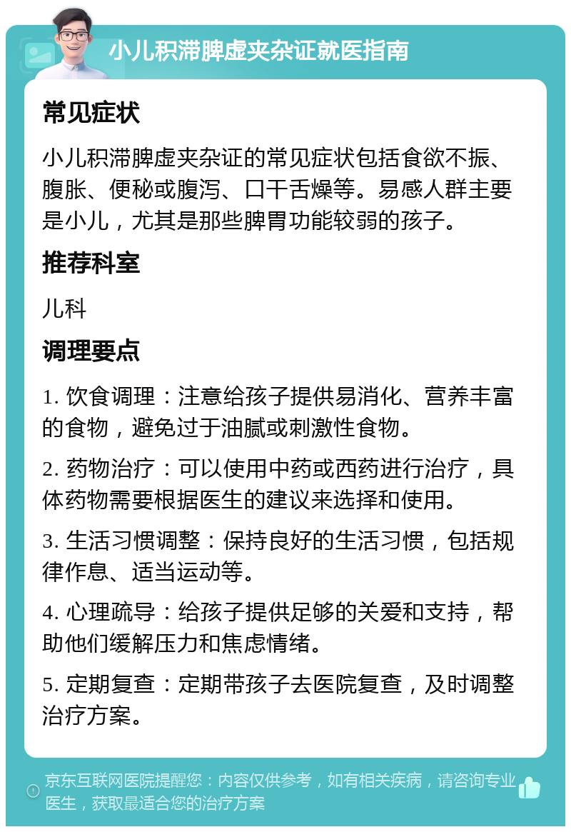 小儿积滞脾虚夹杂证就医指南 常见症状 小儿积滞脾虚夹杂证的常见症状包括食欲不振、腹胀、便秘或腹泻、口干舌燥等。易感人群主要是小儿，尤其是那些脾胃功能较弱的孩子。 推荐科室 儿科 调理要点 1. 饮食调理：注意给孩子提供易消化、营养丰富的食物，避免过于油腻或刺激性食物。 2. 药物治疗：可以使用中药或西药进行治疗，具体药物需要根据医生的建议来选择和使用。 3. 生活习惯调整：保持良好的生活习惯，包括规律作息、适当运动等。 4. 心理疏导：给孩子提供足够的关爱和支持，帮助他们缓解压力和焦虑情绪。 5. 定期复查：定期带孩子去医院复查，及时调整治疗方案。