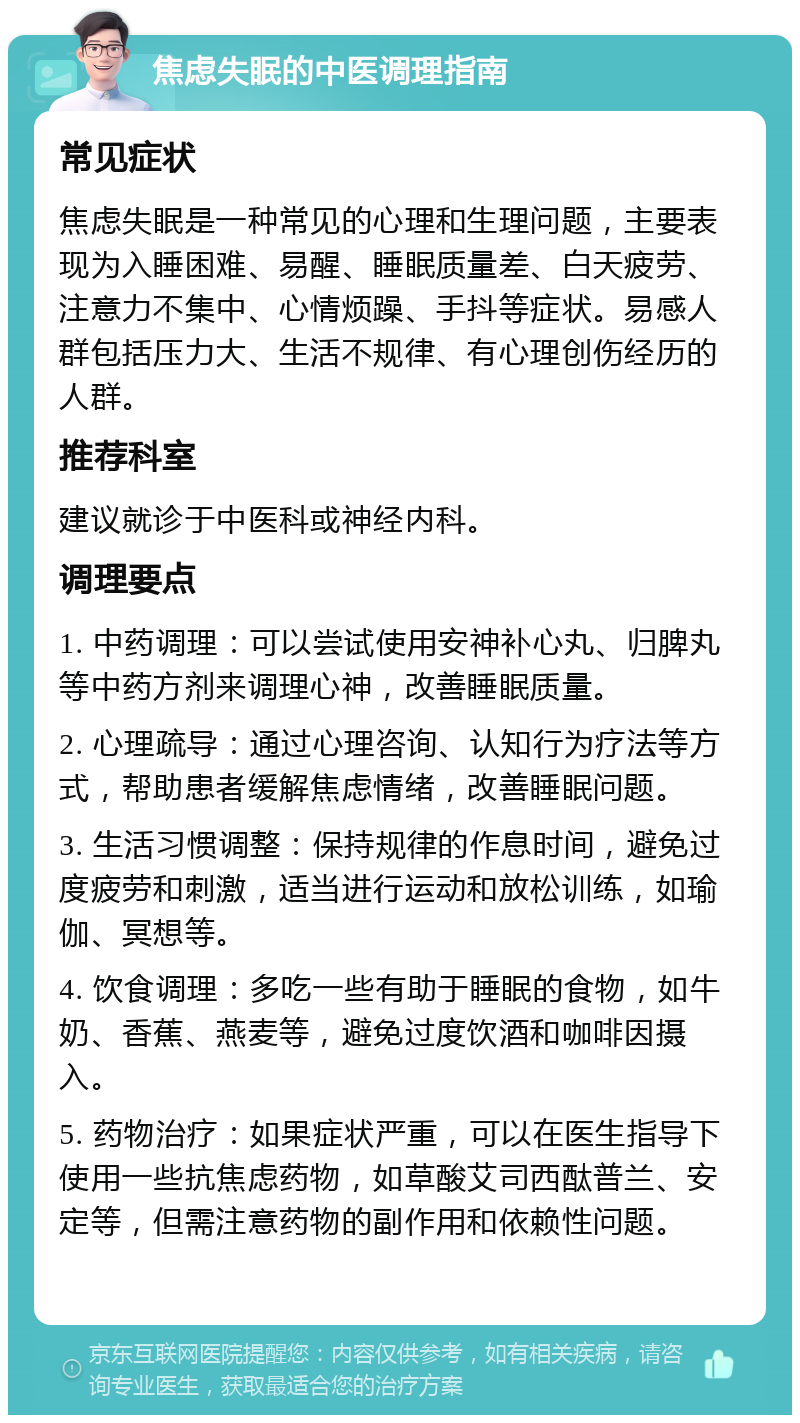 焦虑失眠的中医调理指南 常见症状 焦虑失眠是一种常见的心理和生理问题，主要表现为入睡困难、易醒、睡眠质量差、白天疲劳、注意力不集中、心情烦躁、手抖等症状。易感人群包括压力大、生活不规律、有心理创伤经历的人群。 推荐科室 建议就诊于中医科或神经内科。 调理要点 1. 中药调理：可以尝试使用安神补心丸、归脾丸等中药方剂来调理心神，改善睡眠质量。 2. 心理疏导：通过心理咨询、认知行为疗法等方式，帮助患者缓解焦虑情绪，改善睡眠问题。 3. 生活习惯调整：保持规律的作息时间，避免过度疲劳和刺激，适当进行运动和放松训练，如瑜伽、冥想等。 4. 饮食调理：多吃一些有助于睡眠的食物，如牛奶、香蕉、燕麦等，避免过度饮酒和咖啡因摄入。 5. 药物治疗：如果症状严重，可以在医生指导下使用一些抗焦虑药物，如草酸艾司西酞普兰、安定等，但需注意药物的副作用和依赖性问题。