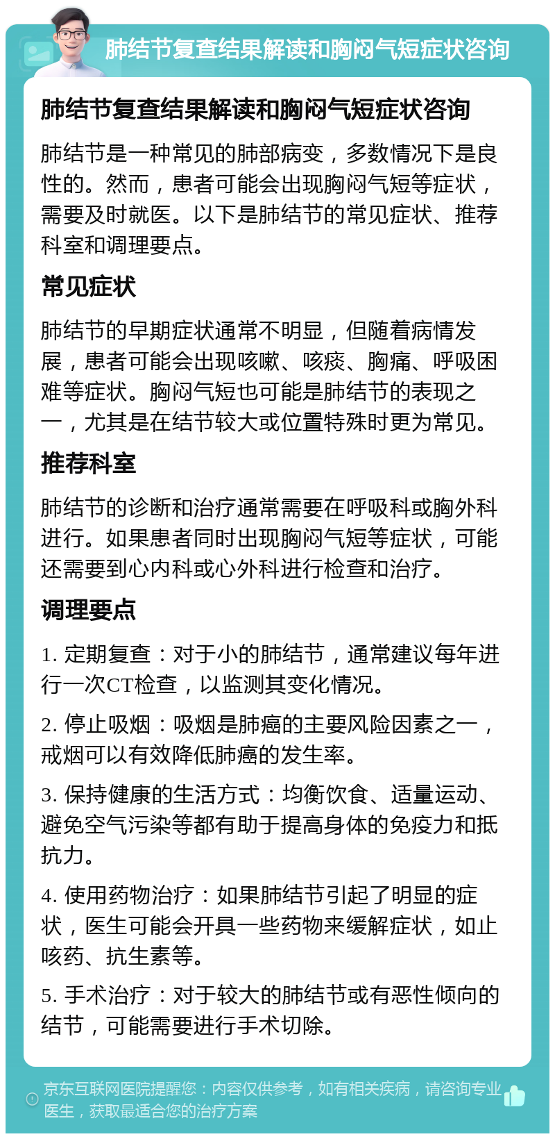 肺结节复查结果解读和胸闷气短症状咨询 肺结节复查结果解读和胸闷气短症状咨询 肺结节是一种常见的肺部病变，多数情况下是良性的。然而，患者可能会出现胸闷气短等症状，需要及时就医。以下是肺结节的常见症状、推荐科室和调理要点。 常见症状 肺结节的早期症状通常不明显，但随着病情发展，患者可能会出现咳嗽、咳痰、胸痛、呼吸困难等症状。胸闷气短也可能是肺结节的表现之一，尤其是在结节较大或位置特殊时更为常见。 推荐科室 肺结节的诊断和治疗通常需要在呼吸科或胸外科进行。如果患者同时出现胸闷气短等症状，可能还需要到心内科或心外科进行检查和治疗。 调理要点 1. 定期复查：对于小的肺结节，通常建议每年进行一次CT检查，以监测其变化情况。 2. 停止吸烟：吸烟是肺癌的主要风险因素之一，戒烟可以有效降低肺癌的发生率。 3. 保持健康的生活方式：均衡饮食、适量运动、避免空气污染等都有助于提高身体的免疫力和抵抗力。 4. 使用药物治疗：如果肺结节引起了明显的症状，医生可能会开具一些药物来缓解症状，如止咳药、抗生素等。 5. 手术治疗：对于较大的肺结节或有恶性倾向的结节，可能需要进行手术切除。