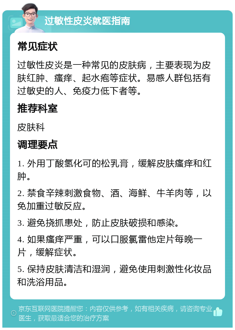 过敏性皮炎就医指南 常见症状 过敏性皮炎是一种常见的皮肤病，主要表现为皮肤红肿、瘙痒、起水疱等症状。易感人群包括有过敏史的人、免疫力低下者等。 推荐科室 皮肤科 调理要点 1. 外用丁酸氢化可的松乳膏，缓解皮肤瘙痒和红肿。 2. 禁食辛辣刺激食物、酒、海鲜、牛羊肉等，以免加重过敏反应。 3. 避免挠抓患处，防止皮肤破损和感染。 4. 如果瘙痒严重，可以口服氯雷他定片每晚一片，缓解症状。 5. 保持皮肤清洁和湿润，避免使用刺激性化妆品和洗浴用品。