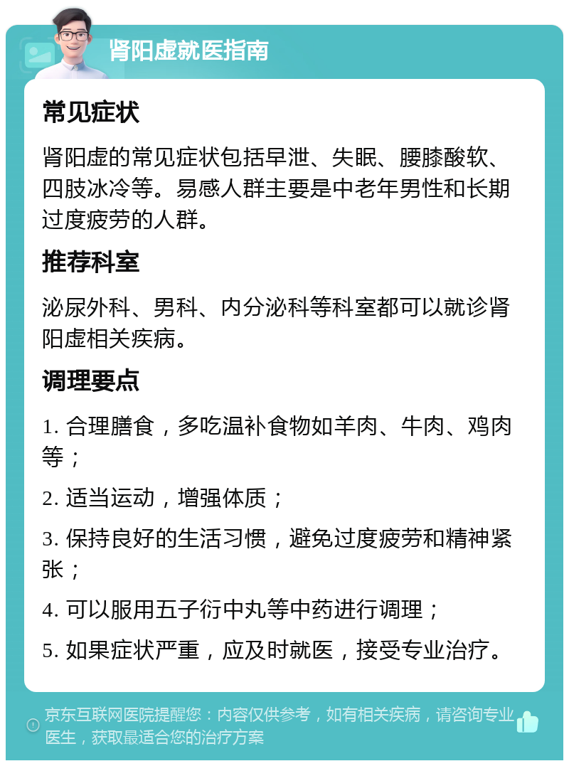 肾阳虚就医指南 常见症状 肾阳虚的常见症状包括早泄、失眠、腰膝酸软、四肢冰冷等。易感人群主要是中老年男性和长期过度疲劳的人群。 推荐科室 泌尿外科、男科、内分泌科等科室都可以就诊肾阳虚相关疾病。 调理要点 1. 合理膳食，多吃温补食物如羊肉、牛肉、鸡肉等； 2. 适当运动，增强体质； 3. 保持良好的生活习惯，避免过度疲劳和精神紧张； 4. 可以服用五子衍中丸等中药进行调理； 5. 如果症状严重，应及时就医，接受专业治疗。