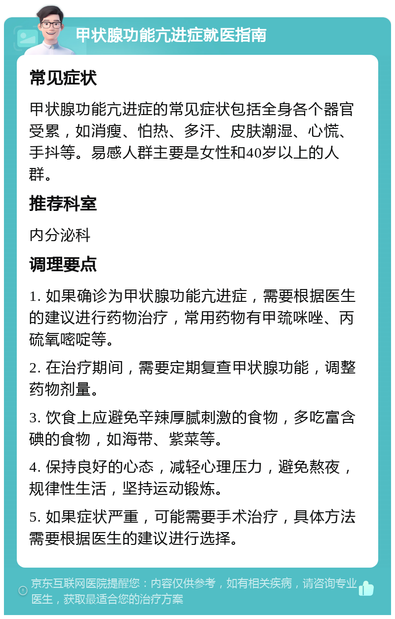 甲状腺功能亢进症就医指南 常见症状 甲状腺功能亢进症的常见症状包括全身各个器官受累，如消瘦、怕热、多汗、皮肤潮湿、心慌、手抖等。易感人群主要是女性和40岁以上的人群。 推荐科室 内分泌科 调理要点 1. 如果确诊为甲状腺功能亢进症，需要根据医生的建议进行药物治疗，常用药物有甲巯咪唑、丙硫氧嘧啶等。 2. 在治疗期间，需要定期复查甲状腺功能，调整药物剂量。 3. 饮食上应避免辛辣厚腻刺激的食物，多吃富含碘的食物，如海带、紫菜等。 4. 保持良好的心态，减轻心理压力，避免熬夜，规律性生活，坚持运动锻炼。 5. 如果症状严重，可能需要手术治疗，具体方法需要根据医生的建议进行选择。