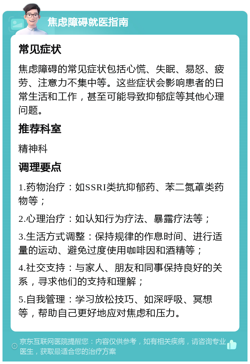 焦虑障碍就医指南 常见症状 焦虑障碍的常见症状包括心慌、失眠、易怒、疲劳、注意力不集中等。这些症状会影响患者的日常生活和工作，甚至可能导致抑郁症等其他心理问题。 推荐科室 精神科 调理要点 1.药物治疗：如SSRI类抗抑郁药、苯二氮䓬类药物等； 2.心理治疗：如认知行为疗法、暴露疗法等； 3.生活方式调整：保持规律的作息时间、进行适量的运动、避免过度使用咖啡因和酒精等； 4.社交支持：与家人、朋友和同事保持良好的关系，寻求他们的支持和理解； 5.自我管理：学习放松技巧、如深呼吸、冥想等，帮助自己更好地应对焦虑和压力。