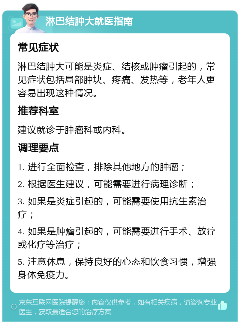 淋巴结肿大就医指南 常见症状 淋巴结肿大可能是炎症、结核或肿瘤引起的，常见症状包括局部肿块、疼痛、发热等，老年人更容易出现这种情况。 推荐科室 建议就诊于肿瘤科或内科。 调理要点 1. 进行全面检查，排除其他地方的肿瘤； 2. 根据医生建议，可能需要进行病理诊断； 3. 如果是炎症引起的，可能需要使用抗生素治疗； 4. 如果是肿瘤引起的，可能需要进行手术、放疗或化疗等治疗； 5. 注意休息，保持良好的心态和饮食习惯，增强身体免疫力。