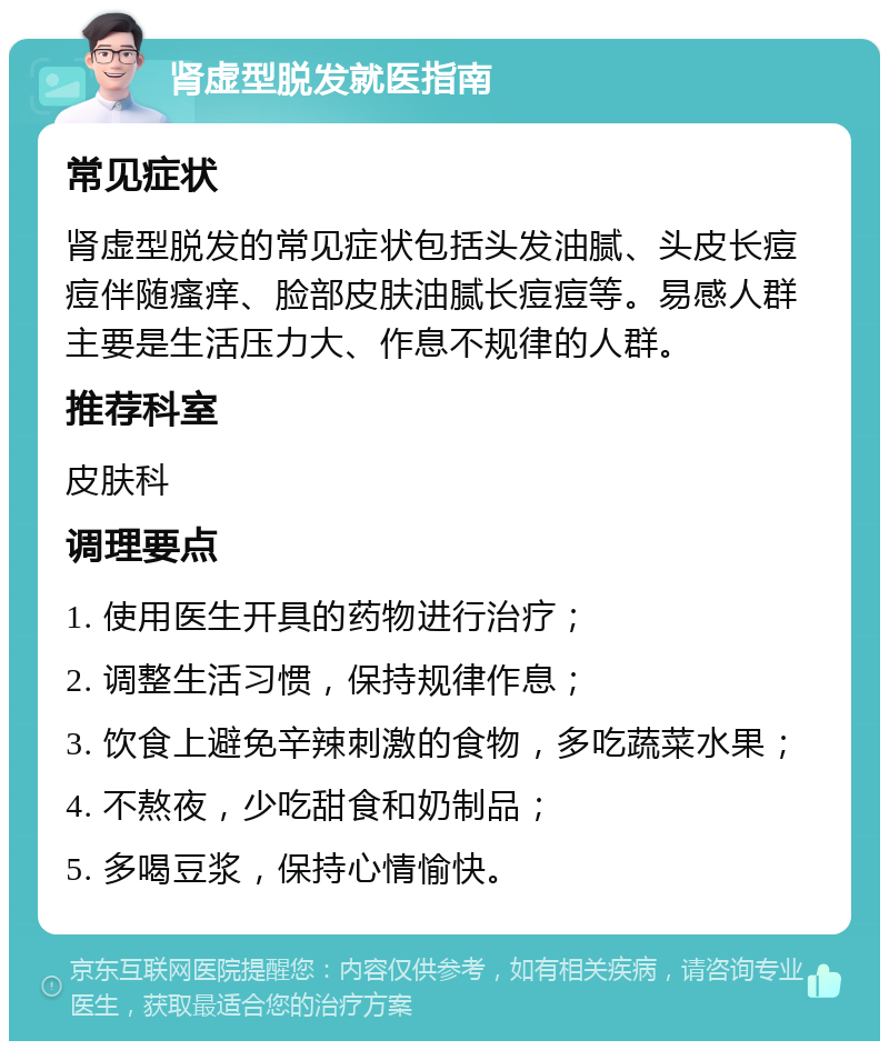 肾虚型脱发就医指南 常见症状 肾虚型脱发的常见症状包括头发油腻、头皮长痘痘伴随瘙痒、脸部皮肤油腻长痘痘等。易感人群主要是生活压力大、作息不规律的人群。 推荐科室 皮肤科 调理要点 1. 使用医生开具的药物进行治疗； 2. 调整生活习惯，保持规律作息； 3. 饮食上避免辛辣刺激的食物，多吃蔬菜水果； 4. 不熬夜，少吃甜食和奶制品； 5. 多喝豆浆，保持心情愉快。