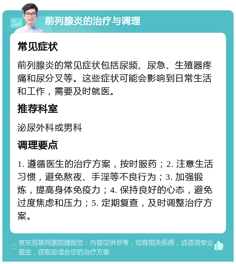 前列腺炎的治疗与调理 常见症状 前列腺炎的常见症状包括尿频、尿急、生殖器疼痛和尿分叉等。这些症状可能会影响到日常生活和工作，需要及时就医。 推荐科室 泌尿外科或男科 调理要点 1. 遵循医生的治疗方案，按时服药；2. 注意生活习惯，避免熬夜、手淫等不良行为；3. 加强锻炼，提高身体免疫力；4. 保持良好的心态，避免过度焦虑和压力；5. 定期复查，及时调整治疗方案。