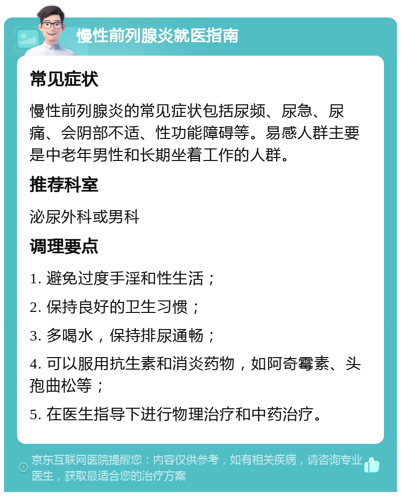 慢性前列腺炎就医指南 常见症状 慢性前列腺炎的常见症状包括尿频、尿急、尿痛、会阴部不适、性功能障碍等。易感人群主要是中老年男性和长期坐着工作的人群。 推荐科室 泌尿外科或男科 调理要点 1. 避免过度手淫和性生活； 2. 保持良好的卫生习惯； 3. 多喝水，保持排尿通畅； 4. 可以服用抗生素和消炎药物，如阿奇霉素、头孢曲松等； 5. 在医生指导下进行物理治疗和中药治疗。