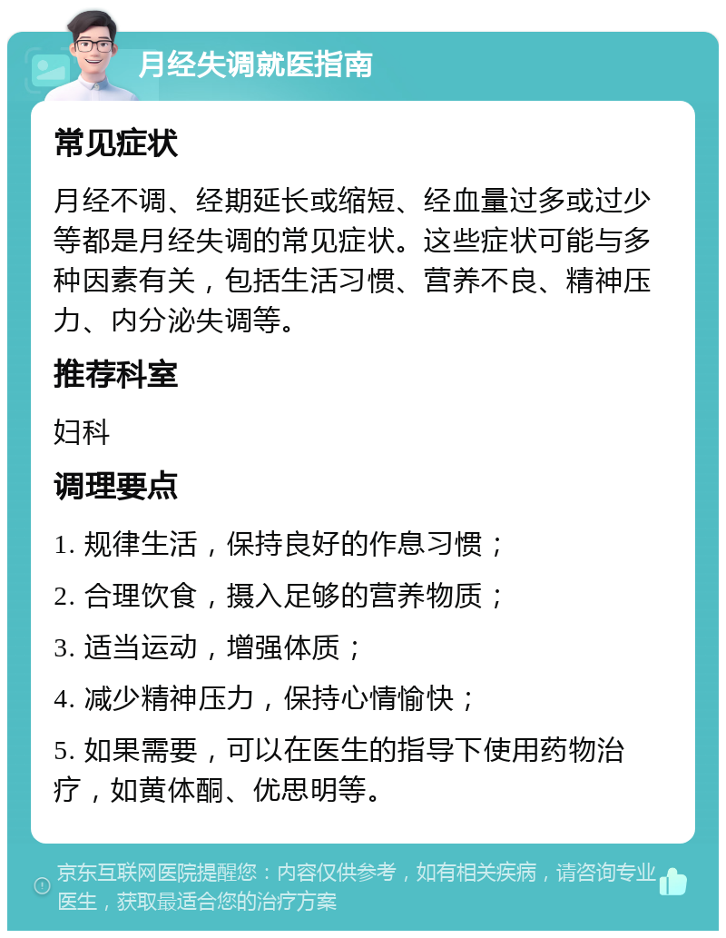 月经失调就医指南 常见症状 月经不调、经期延长或缩短、经血量过多或过少等都是月经失调的常见症状。这些症状可能与多种因素有关，包括生活习惯、营养不良、精神压力、内分泌失调等。 推荐科室 妇科 调理要点 1. 规律生活，保持良好的作息习惯； 2. 合理饮食，摄入足够的营养物质； 3. 适当运动，增强体质； 4. 减少精神压力，保持心情愉快； 5. 如果需要，可以在医生的指导下使用药物治疗，如黄体酮、优思明等。