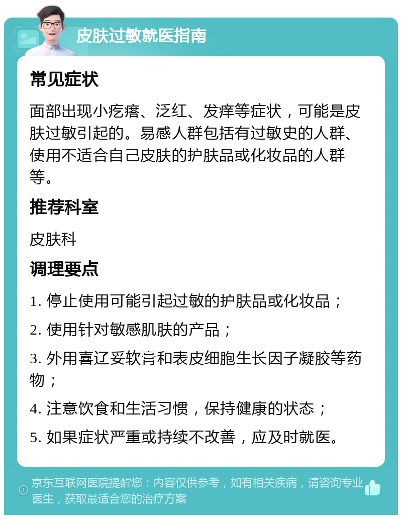 皮肤过敏就医指南 常见症状 面部出现小疙瘩、泛红、发痒等症状，可能是皮肤过敏引起的。易感人群包括有过敏史的人群、使用不适合自己皮肤的护肤品或化妆品的人群等。 推荐科室 皮肤科 调理要点 1. 停止使用可能引起过敏的护肤品或化妆品； 2. 使用针对敏感肌肤的产品； 3. 外用喜辽妥软膏和表皮细胞生长因子凝胶等药物； 4. 注意饮食和生活习惯，保持健康的状态； 5. 如果症状严重或持续不改善，应及时就医。