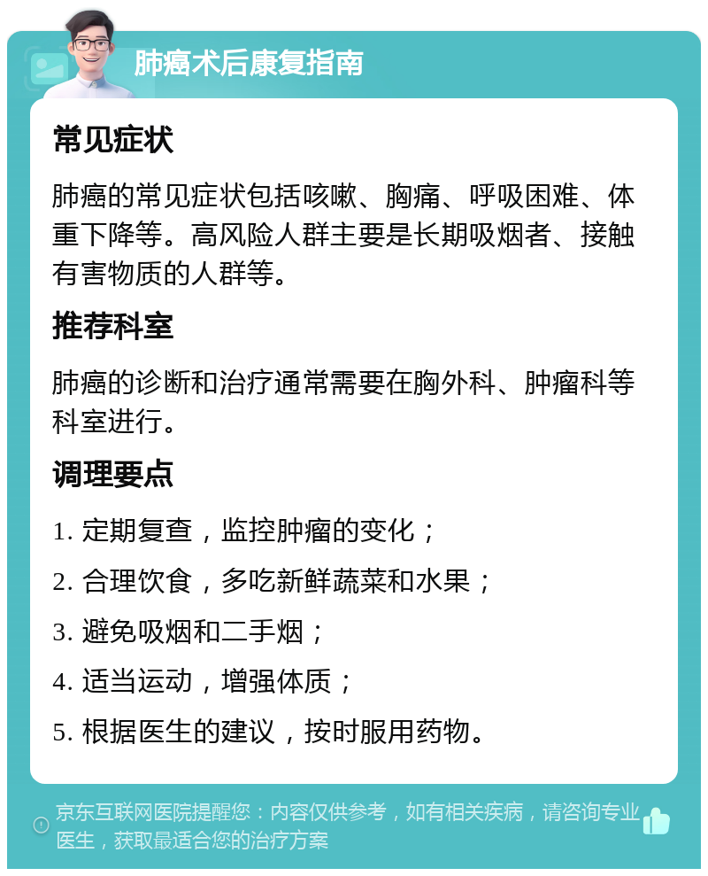 肺癌术后康复指南 常见症状 肺癌的常见症状包括咳嗽、胸痛、呼吸困难、体重下降等。高风险人群主要是长期吸烟者、接触有害物质的人群等。 推荐科室 肺癌的诊断和治疗通常需要在胸外科、肿瘤科等科室进行。 调理要点 1. 定期复查，监控肿瘤的变化； 2. 合理饮食，多吃新鲜蔬菜和水果； 3. 避免吸烟和二手烟； 4. 适当运动，增强体质； 5. 根据医生的建议，按时服用药物。