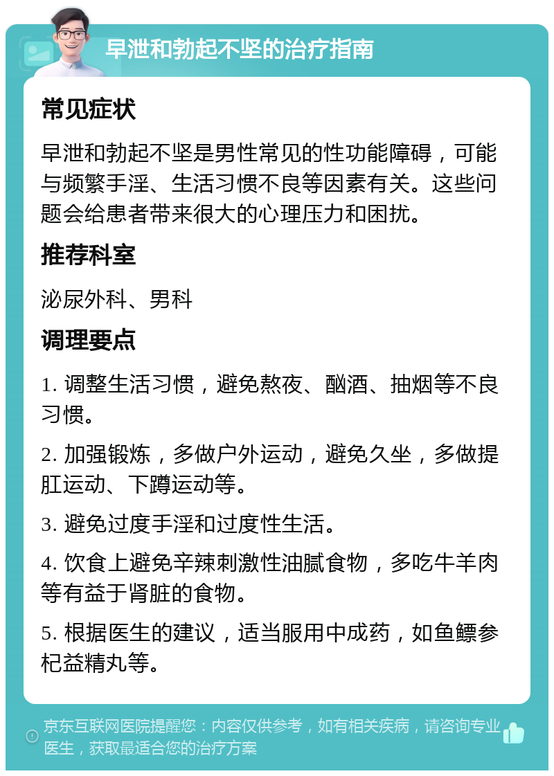 早泄和勃起不坚的治疗指南 常见症状 早泄和勃起不坚是男性常见的性功能障碍，可能与频繁手淫、生活习惯不良等因素有关。这些问题会给患者带来很大的心理压力和困扰。 推荐科室 泌尿外科、男科 调理要点 1. 调整生活习惯，避免熬夜、酗酒、抽烟等不良习惯。 2. 加强锻炼，多做户外运动，避免久坐，多做提肛运动、下蹲运动等。 3. 避免过度手淫和过度性生活。 4. 饮食上避免辛辣刺激性油腻食物，多吃牛羊肉等有益于肾脏的食物。 5. 根据医生的建议，适当服用中成药，如鱼鳔参杞益精丸等。