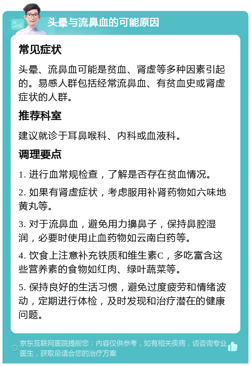 头晕与流鼻血的可能原因 常见症状 头晕、流鼻血可能是贫血、肾虚等多种因素引起的。易感人群包括经常流鼻血、有贫血史或肾虚症状的人群。 推荐科室 建议就诊于耳鼻喉科、内科或血液科。 调理要点 1. 进行血常规检查，了解是否存在贫血情况。 2. 如果有肾虚症状，考虑服用补肾药物如六味地黄丸等。 3. 对于流鼻血，避免用力擤鼻子，保持鼻腔湿润，必要时使用止血药物如云南白药等。 4. 饮食上注意补充铁质和维生素C，多吃富含这些营养素的食物如红肉、绿叶蔬菜等。 5. 保持良好的生活习惯，避免过度疲劳和情绪波动，定期进行体检，及时发现和治疗潜在的健康问题。