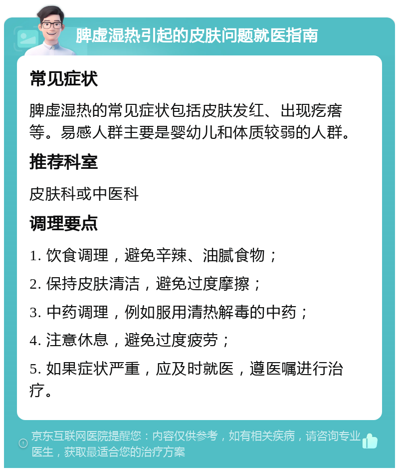 脾虚湿热引起的皮肤问题就医指南 常见症状 脾虚湿热的常见症状包括皮肤发红、出现疙瘩等。易感人群主要是婴幼儿和体质较弱的人群。 推荐科室 皮肤科或中医科 调理要点 1. 饮食调理，避免辛辣、油腻食物； 2. 保持皮肤清洁，避免过度摩擦； 3. 中药调理，例如服用清热解毒的中药； 4. 注意休息，避免过度疲劳； 5. 如果症状严重，应及时就医，遵医嘱进行治疗。