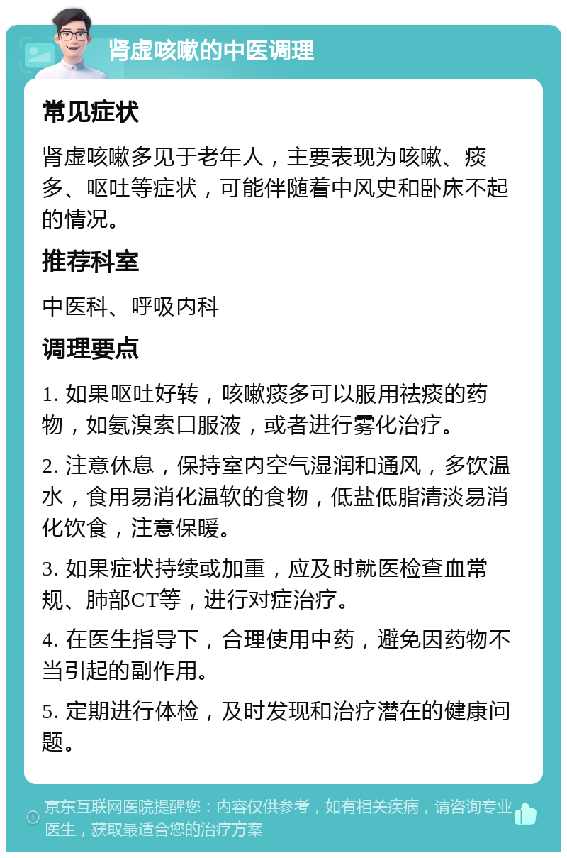 肾虚咳嗽的中医调理 常见症状 肾虚咳嗽多见于老年人，主要表现为咳嗽、痰多、呕吐等症状，可能伴随着中风史和卧床不起的情况。 推荐科室 中医科、呼吸内科 调理要点 1. 如果呕吐好转，咳嗽痰多可以服用祛痰的药物，如氨溴索口服液，或者进行雾化治疗。 2. 注意休息，保持室内空气湿润和通风，多饮温水，食用易消化温软的食物，低盐低脂清淡易消化饮食，注意保暖。 3. 如果症状持续或加重，应及时就医检查血常规、肺部CT等，进行对症治疗。 4. 在医生指导下，合理使用中药，避免因药物不当引起的副作用。 5. 定期进行体检，及时发现和治疗潜在的健康问题。