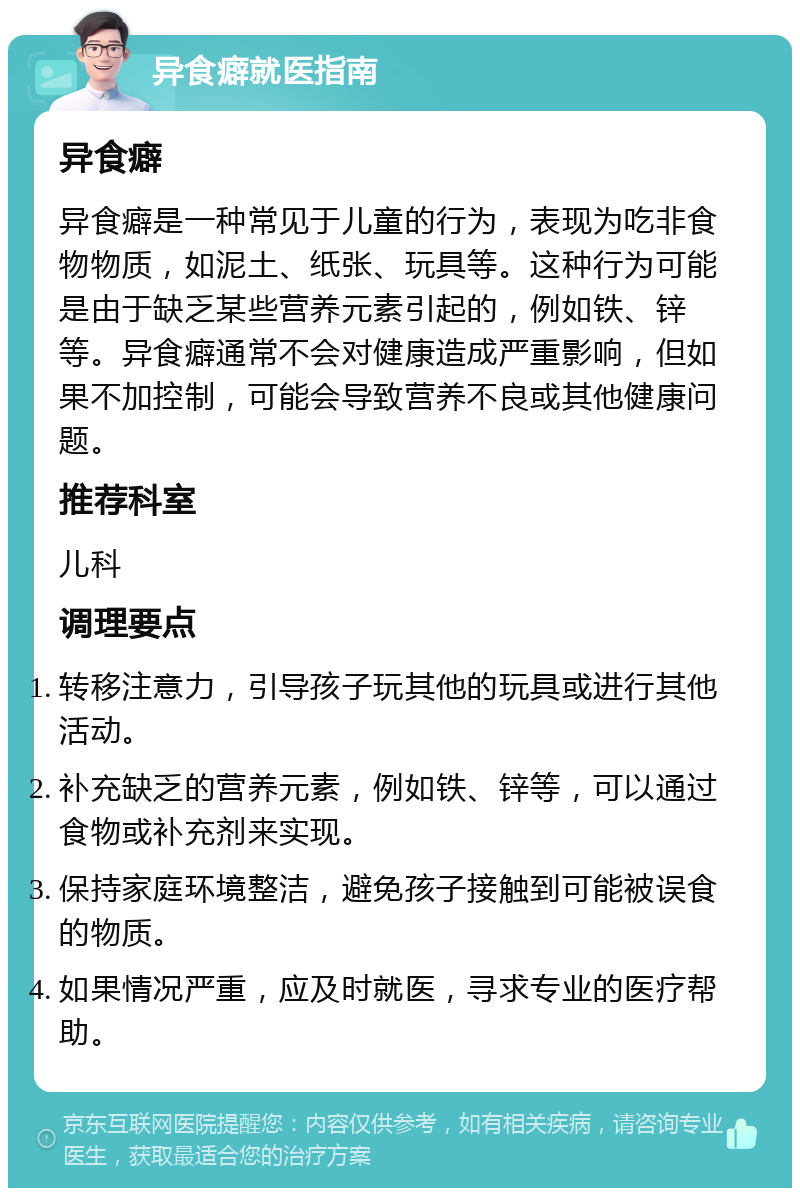 异食癖就医指南 异食癖 异食癖是一种常见于儿童的行为，表现为吃非食物物质，如泥土、纸张、玩具等。这种行为可能是由于缺乏某些营养元素引起的，例如铁、锌等。异食癖通常不会对健康造成严重影响，但如果不加控制，可能会导致营养不良或其他健康问题。 推荐科室 儿科 调理要点 转移注意力，引导孩子玩其他的玩具或进行其他活动。 补充缺乏的营养元素，例如铁、锌等，可以通过食物或补充剂来实现。 保持家庭环境整洁，避免孩子接触到可能被误食的物质。 如果情况严重，应及时就医，寻求专业的医疗帮助。