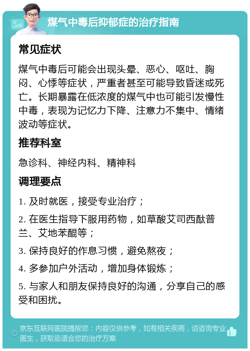 煤气中毒后抑郁症的治疗指南 常见症状 煤气中毒后可能会出现头晕、恶心、呕吐、胸闷、心悸等症状，严重者甚至可能导致昏迷或死亡。长期暴露在低浓度的煤气中也可能引发慢性中毒，表现为记忆力下降、注意力不集中、情绪波动等症状。 推荐科室 急诊科、神经内科、精神科 调理要点 1. 及时就医，接受专业治疗； 2. 在医生指导下服用药物，如草酸艾司西酞普兰、艾地苯醌等； 3. 保持良好的作息习惯，避免熬夜； 4. 多参加户外活动，增加身体锻炼； 5. 与家人和朋友保持良好的沟通，分享自己的感受和困扰。