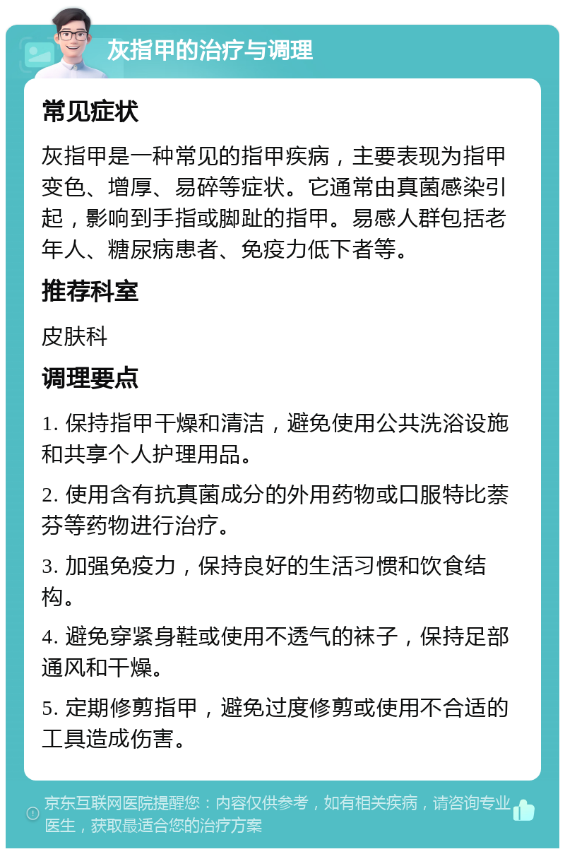 灰指甲的治疗与调理 常见症状 灰指甲是一种常见的指甲疾病，主要表现为指甲变色、增厚、易碎等症状。它通常由真菌感染引起，影响到手指或脚趾的指甲。易感人群包括老年人、糖尿病患者、免疫力低下者等。 推荐科室 皮肤科 调理要点 1. 保持指甲干燥和清洁，避免使用公共洗浴设施和共享个人护理用品。 2. 使用含有抗真菌成分的外用药物或口服特比萘芬等药物进行治疗。 3. 加强免疫力，保持良好的生活习惯和饮食结构。 4. 避免穿紧身鞋或使用不透气的袜子，保持足部通风和干燥。 5. 定期修剪指甲，避免过度修剪或使用不合适的工具造成伤害。