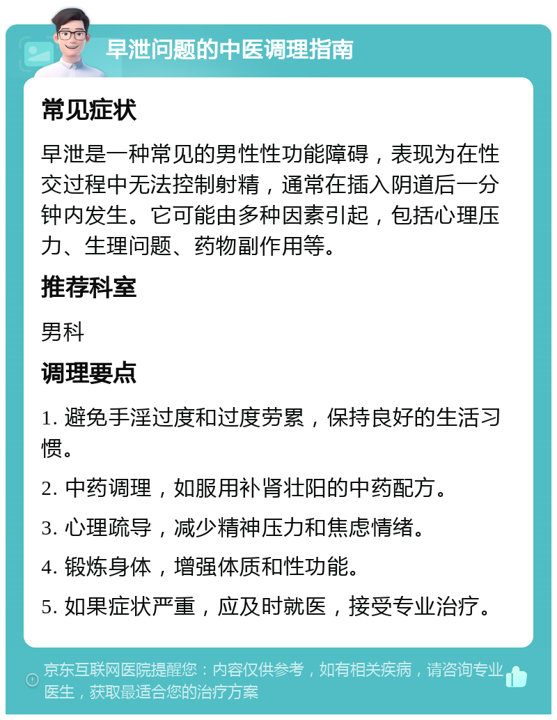 早泄问题的中医调理指南 常见症状 早泄是一种常见的男性性功能障碍，表现为在性交过程中无法控制射精，通常在插入阴道后一分钟内发生。它可能由多种因素引起，包括心理压力、生理问题、药物副作用等。 推荐科室 男科 调理要点 1. 避免手淫过度和过度劳累，保持良好的生活习惯。 2. 中药调理，如服用补肾壮阳的中药配方。 3. 心理疏导，减少精神压力和焦虑情绪。 4. 锻炼身体，增强体质和性功能。 5. 如果症状严重，应及时就医，接受专业治疗。