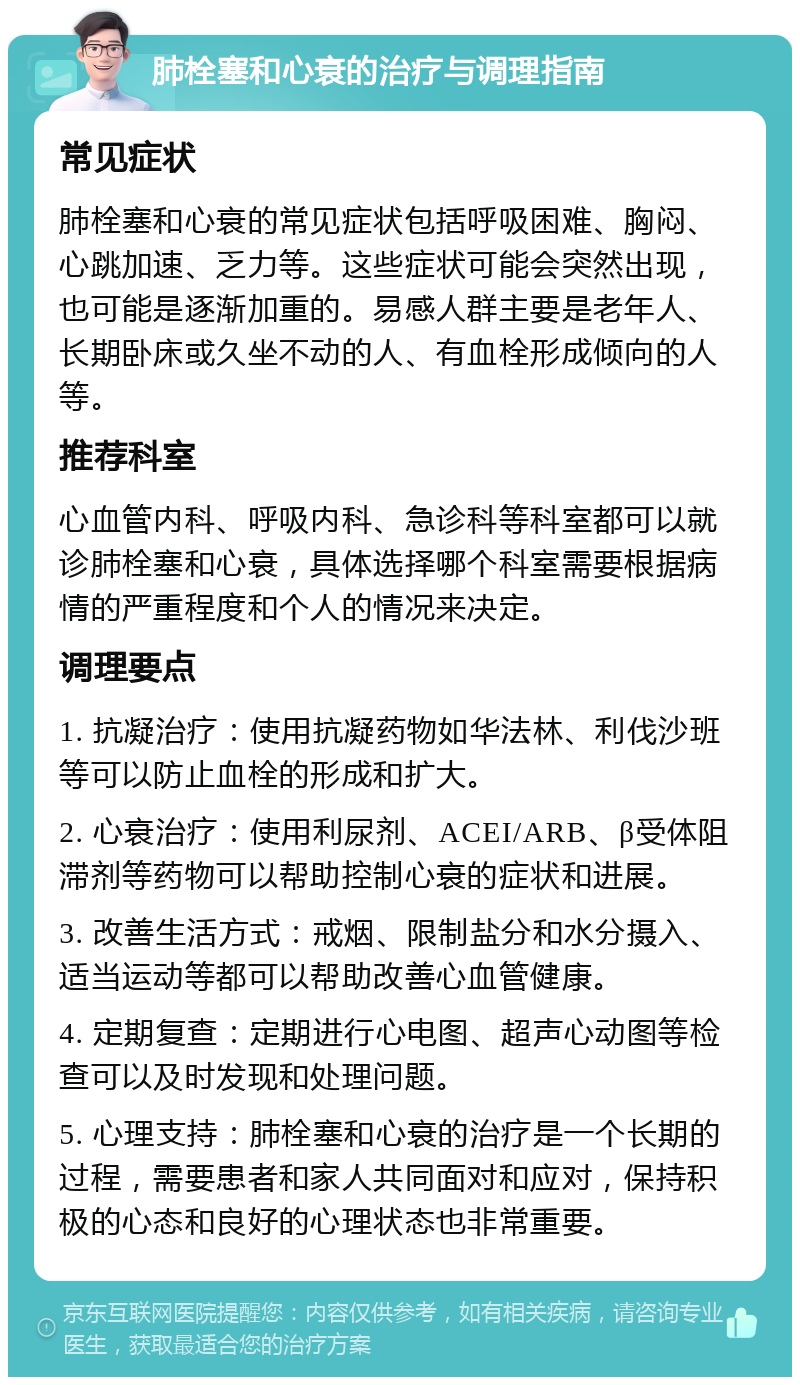 肺栓塞和心衰的治疗与调理指南 常见症状 肺栓塞和心衰的常见症状包括呼吸困难、胸闷、心跳加速、乏力等。这些症状可能会突然出现，也可能是逐渐加重的。易感人群主要是老年人、长期卧床或久坐不动的人、有血栓形成倾向的人等。 推荐科室 心血管内科、呼吸内科、急诊科等科室都可以就诊肺栓塞和心衰，具体选择哪个科室需要根据病情的严重程度和个人的情况来决定。 调理要点 1. 抗凝治疗：使用抗凝药物如华法林、利伐沙班等可以防止血栓的形成和扩大。 2. 心衰治疗：使用利尿剂、ACEI/ARB、β受体阻滞剂等药物可以帮助控制心衰的症状和进展。 3. 改善生活方式：戒烟、限制盐分和水分摄入、适当运动等都可以帮助改善心血管健康。 4. 定期复查：定期进行心电图、超声心动图等检查可以及时发现和处理问题。 5. 心理支持：肺栓塞和心衰的治疗是一个长期的过程，需要患者和家人共同面对和应对，保持积极的心态和良好的心理状态也非常重要。