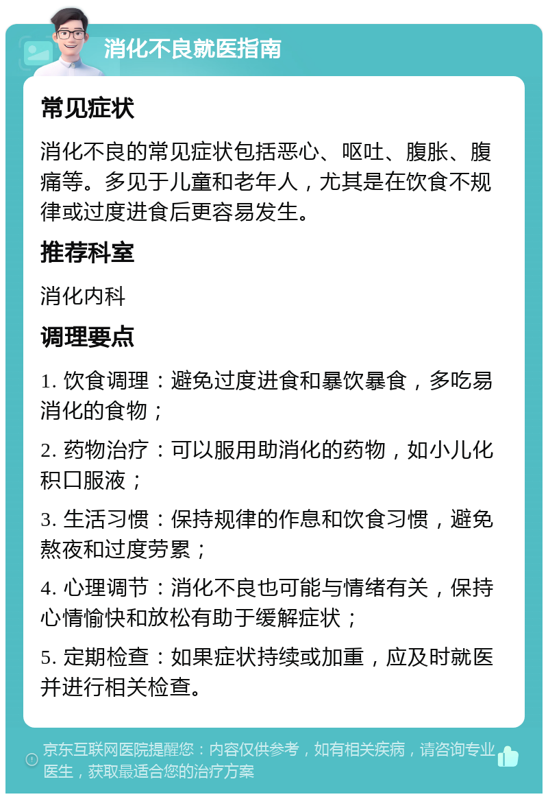 消化不良就医指南 常见症状 消化不良的常见症状包括恶心、呕吐、腹胀、腹痛等。多见于儿童和老年人，尤其是在饮食不规律或过度进食后更容易发生。 推荐科室 消化内科 调理要点 1. 饮食调理：避免过度进食和暴饮暴食，多吃易消化的食物； 2. 药物治疗：可以服用助消化的药物，如小儿化积口服液； 3. 生活习惯：保持规律的作息和饮食习惯，避免熬夜和过度劳累； 4. 心理调节：消化不良也可能与情绪有关，保持心情愉快和放松有助于缓解症状； 5. 定期检查：如果症状持续或加重，应及时就医并进行相关检查。