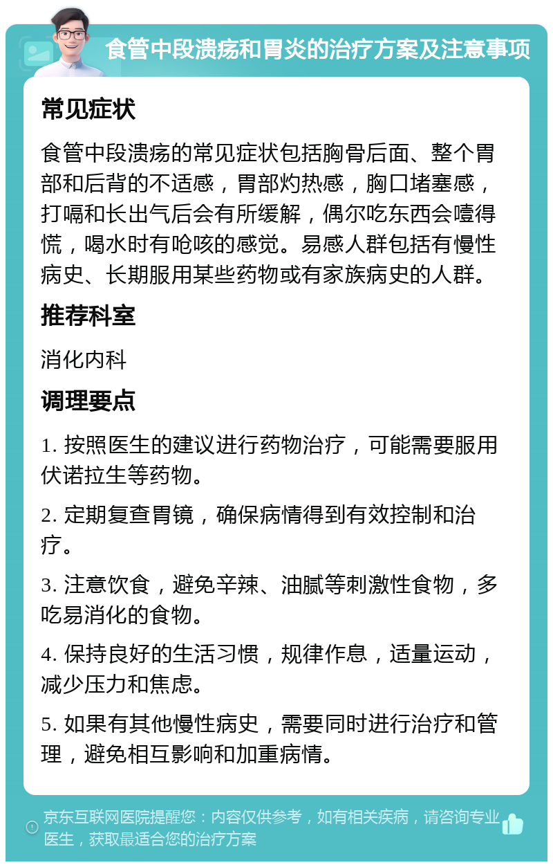 食管中段溃疡和胃炎的治疗方案及注意事项 常见症状 食管中段溃疡的常见症状包括胸骨后面、整个胃部和后背的不适感，胃部灼热感，胸口堵塞感，打嗝和长出气后会有所缓解，偶尔吃东西会噎得慌，喝水时有呛咳的感觉。易感人群包括有慢性病史、长期服用某些药物或有家族病史的人群。 推荐科室 消化内科 调理要点 1. 按照医生的建议进行药物治疗，可能需要服用伏诺拉生等药物。 2. 定期复查胃镜，确保病情得到有效控制和治疗。 3. 注意饮食，避免辛辣、油腻等刺激性食物，多吃易消化的食物。 4. 保持良好的生活习惯，规律作息，适量运动，减少压力和焦虑。 5. 如果有其他慢性病史，需要同时进行治疗和管理，避免相互影响和加重病情。