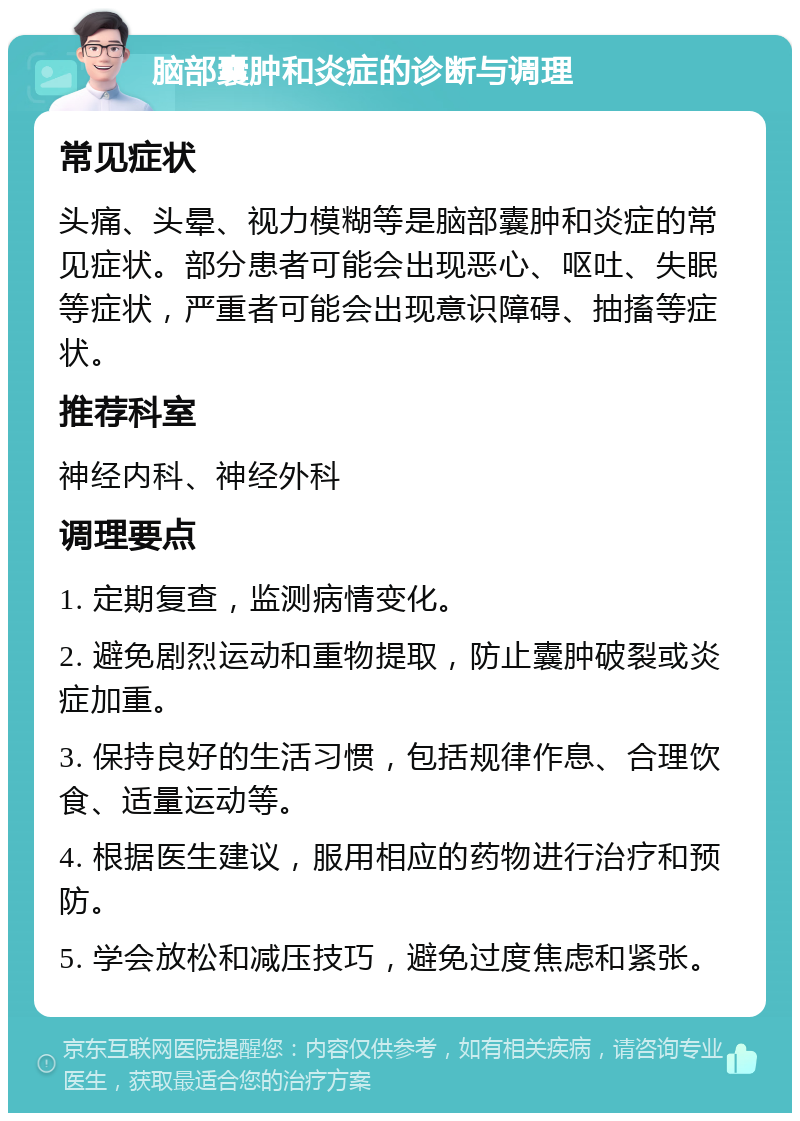 脑部囊肿和炎症的诊断与调理 常见症状 头痛、头晕、视力模糊等是脑部囊肿和炎症的常见症状。部分患者可能会出现恶心、呕吐、失眠等症状，严重者可能会出现意识障碍、抽搐等症状。 推荐科室 神经内科、神经外科 调理要点 1. 定期复查，监测病情变化。 2. 避免剧烈运动和重物提取，防止囊肿破裂或炎症加重。 3. 保持良好的生活习惯，包括规律作息、合理饮食、适量运动等。 4. 根据医生建议，服用相应的药物进行治疗和预防。 5. 学会放松和减压技巧，避免过度焦虑和紧张。