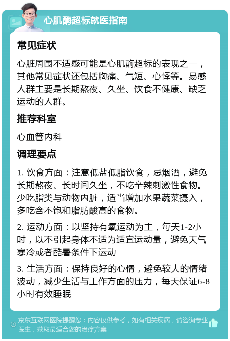 心肌酶超标就医指南 常见症状 心脏周围不适感可能是心肌酶超标的表现之一，其他常见症状还包括胸痛、气短、心悸等。易感人群主要是长期熬夜、久坐、饮食不健康、缺乏运动的人群。 推荐科室 心血管内科 调理要点 1. 饮食方面：注意低盐低脂饮食，忌烟酒，避免长期熬夜、长时间久坐，不吃辛辣刺激性食物。少吃脂类与动物内脏，适当增加水果蔬菜摄入，多吃含不饱和脂肪酸高的食物。 2. 运动方面：以坚持有氧运动为主，每天1-2小时，以不引起身体不适为适宜运动量，避免天气寒冷或者酷暑条件下运动 3. 生活方面：保持良好的心情，避免较大的情绪波动，减少生活与工作方面的压力，每天保证6-8小时有效睡眠