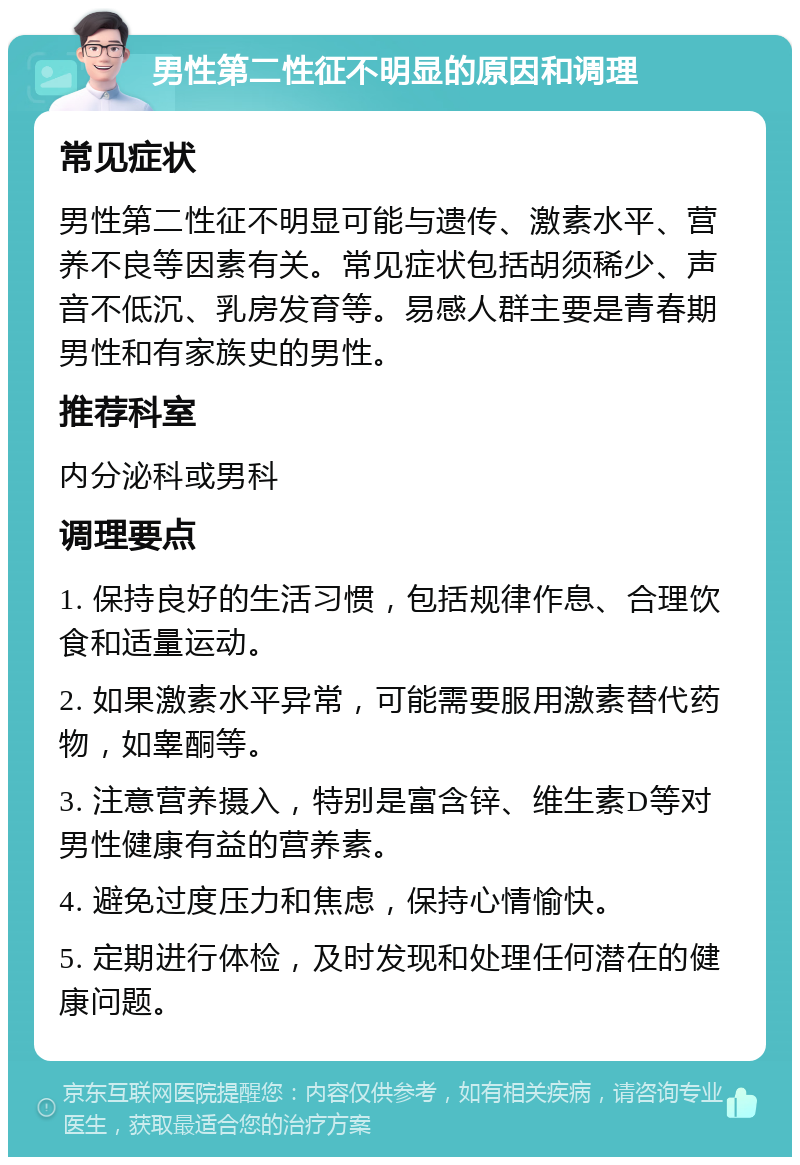 男性第二性征不明显的原因和调理 常见症状 男性第二性征不明显可能与遗传、激素水平、营养不良等因素有关。常见症状包括胡须稀少、声音不低沉、乳房发育等。易感人群主要是青春期男性和有家族史的男性。 推荐科室 内分泌科或男科 调理要点 1. 保持良好的生活习惯，包括规律作息、合理饮食和适量运动。 2. 如果激素水平异常，可能需要服用激素替代药物，如睾酮等。 3. 注意营养摄入，特别是富含锌、维生素D等对男性健康有益的营养素。 4. 避免过度压力和焦虑，保持心情愉快。 5. 定期进行体检，及时发现和处理任何潜在的健康问题。