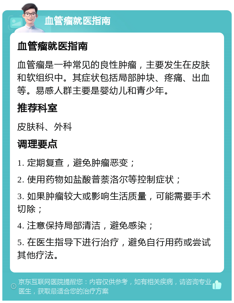 血管瘤就医指南 血管瘤就医指南 血管瘤是一种常见的良性肿瘤，主要发生在皮肤和软组织中。其症状包括局部肿块、疼痛、出血等。易感人群主要是婴幼儿和青少年。 推荐科室 皮肤科、外科 调理要点 1. 定期复查，避免肿瘤恶变； 2. 使用药物如盐酸普萘洛尔等控制症状； 3. 如果肿瘤较大或影响生活质量，可能需要手术切除； 4. 注意保持局部清洁，避免感染； 5. 在医生指导下进行治疗，避免自行用药或尝试其他疗法。