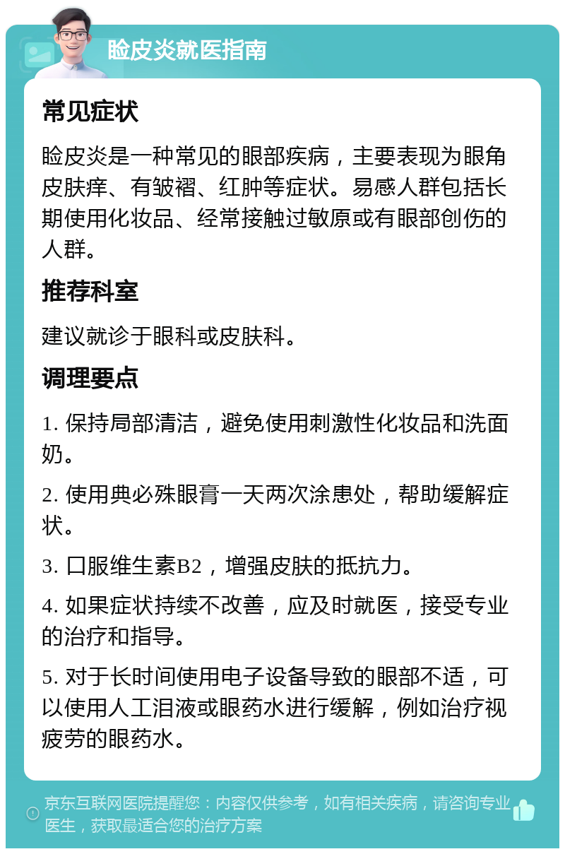 睑皮炎就医指南 常见症状 睑皮炎是一种常见的眼部疾病，主要表现为眼角皮肤痒、有皱褶、红肿等症状。易感人群包括长期使用化妆品、经常接触过敏原或有眼部创伤的人群。 推荐科室 建议就诊于眼科或皮肤科。 调理要点 1. 保持局部清洁，避免使用刺激性化妆品和洗面奶。 2. 使用典必殊眼膏一天两次涂患处，帮助缓解症状。 3. 口服维生素B2，增强皮肤的抵抗力。 4. 如果症状持续不改善，应及时就医，接受专业的治疗和指导。 5. 对于长时间使用电子设备导致的眼部不适，可以使用人工泪液或眼药水进行缓解，例如治疗视疲劳的眼药水。