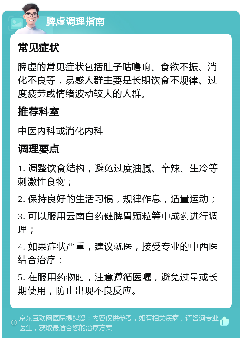 脾虚调理指南 常见症状 脾虚的常见症状包括肚子咕噜响、食欲不振、消化不良等，易感人群主要是长期饮食不规律、过度疲劳或情绪波动较大的人群。 推荐科室 中医内科或消化内科 调理要点 1. 调整饮食结构，避免过度油腻、辛辣、生冷等刺激性食物； 2. 保持良好的生活习惯，规律作息，适量运动； 3. 可以服用云南白药健脾胃颗粒等中成药进行调理； 4. 如果症状严重，建议就医，接受专业的中西医结合治疗； 5. 在服用药物时，注意遵循医嘱，避免过量或长期使用，防止出现不良反应。