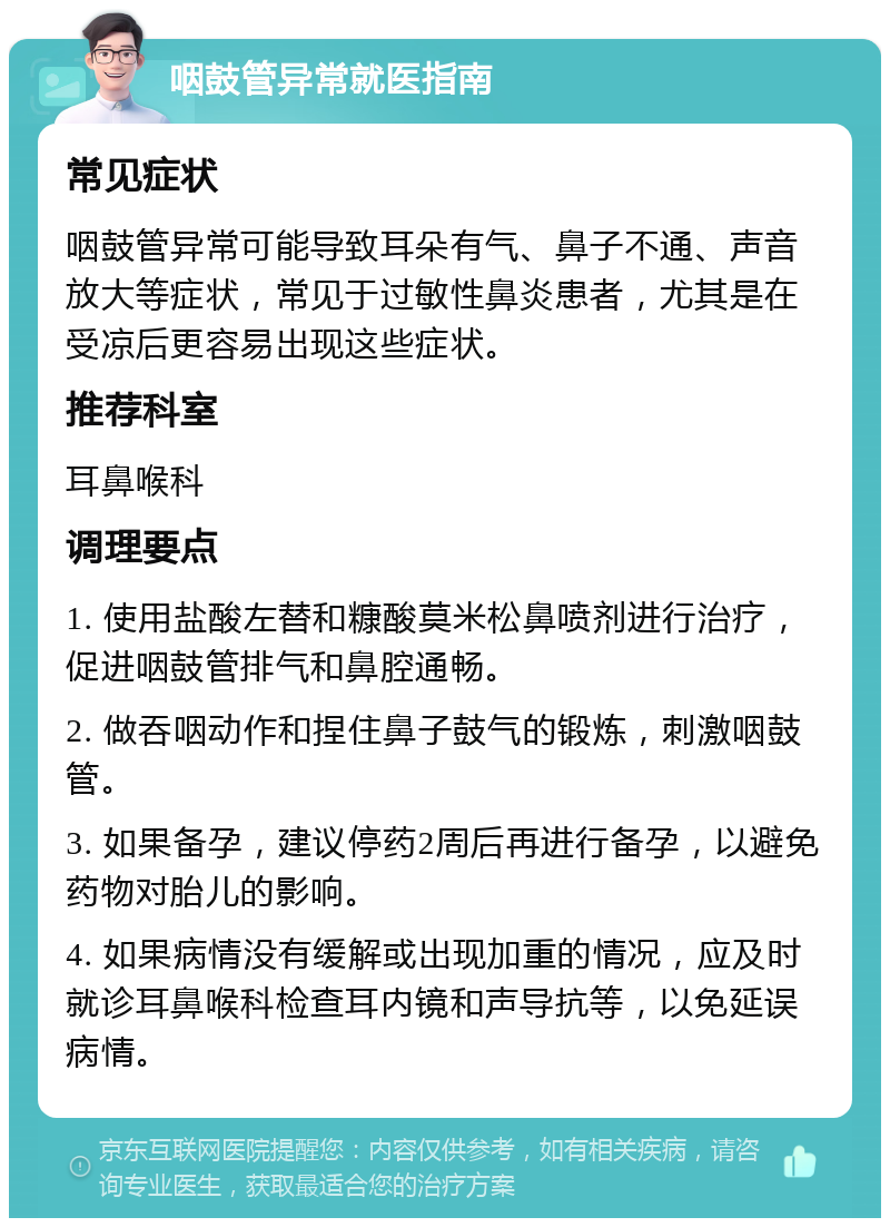 咽鼓管异常就医指南 常见症状 咽鼓管异常可能导致耳朵有气、鼻子不通、声音放大等症状，常见于过敏性鼻炎患者，尤其是在受凉后更容易出现这些症状。 推荐科室 耳鼻喉科 调理要点 1. 使用盐酸左替和糠酸莫米松鼻喷剂进行治疗，促进咽鼓管排气和鼻腔通畅。 2. 做吞咽动作和捏住鼻子鼓气的锻炼，刺激咽鼓管。 3. 如果备孕，建议停药2周后再进行备孕，以避免药物对胎儿的影响。 4. 如果病情没有缓解或出现加重的情况，应及时就诊耳鼻喉科检查耳内镜和声导抗等，以免延误病情。