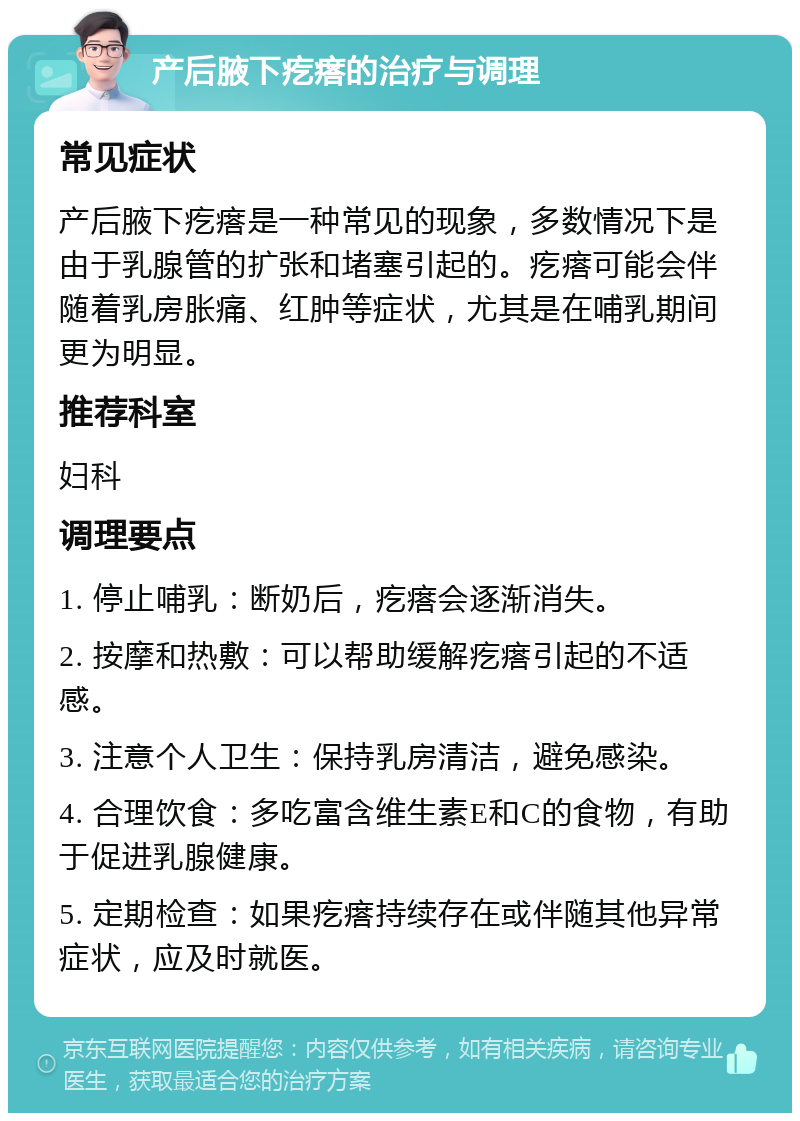 产后腋下疙瘩的治疗与调理 常见症状 产后腋下疙瘩是一种常见的现象，多数情况下是由于乳腺管的扩张和堵塞引起的。疙瘩可能会伴随着乳房胀痛、红肿等症状，尤其是在哺乳期间更为明显。 推荐科室 妇科 调理要点 1. 停止哺乳：断奶后，疙瘩会逐渐消失。 2. 按摩和热敷：可以帮助缓解疙瘩引起的不适感。 3. 注意个人卫生：保持乳房清洁，避免感染。 4. 合理饮食：多吃富含维生素E和C的食物，有助于促进乳腺健康。 5. 定期检查：如果疙瘩持续存在或伴随其他异常症状，应及时就医。