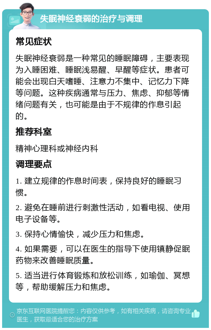 失眠神经衰弱的治疗与调理 常见症状 失眠神经衰弱是一种常见的睡眠障碍，主要表现为入睡困难、睡眠浅易醒、早醒等症状。患者可能会出现白天嗜睡、注意力不集中、记忆力下降等问题。这种疾病通常与压力、焦虑、抑郁等情绪问题有关，也可能是由于不规律的作息引起的。 推荐科室 精神心理科或神经内科 调理要点 1. 建立规律的作息时间表，保持良好的睡眠习惯。 2. 避免在睡前进行刺激性活动，如看电视、使用电子设备等。 3. 保持心情愉快，减少压力和焦虑。 4. 如果需要，可以在医生的指导下使用镇静促眠药物来改善睡眠质量。 5. 适当进行体育锻炼和放松训练，如瑜伽、冥想等，帮助缓解压力和焦虑。