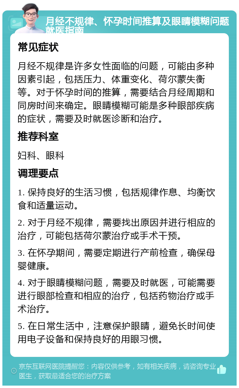 月经不规律、怀孕时间推算及眼睛模糊问题就医指南 常见症状 月经不规律是许多女性面临的问题，可能由多种因素引起，包括压力、体重变化、荷尔蒙失衡等。对于怀孕时间的推算，需要结合月经周期和同房时间来确定。眼睛模糊可能是多种眼部疾病的症状，需要及时就医诊断和治疗。 推荐科室 妇科、眼科 调理要点 1. 保持良好的生活习惯，包括规律作息、均衡饮食和适量运动。 2. 对于月经不规律，需要找出原因并进行相应的治疗，可能包括荷尔蒙治疗或手术干预。 3. 在怀孕期间，需要定期进行产前检查，确保母婴健康。 4. 对于眼睛模糊问题，需要及时就医，可能需要进行眼部检查和相应的治疗，包括药物治疗或手术治疗。 5. 在日常生活中，注意保护眼睛，避免长时间使用电子设备和保持良好的用眼习惯。